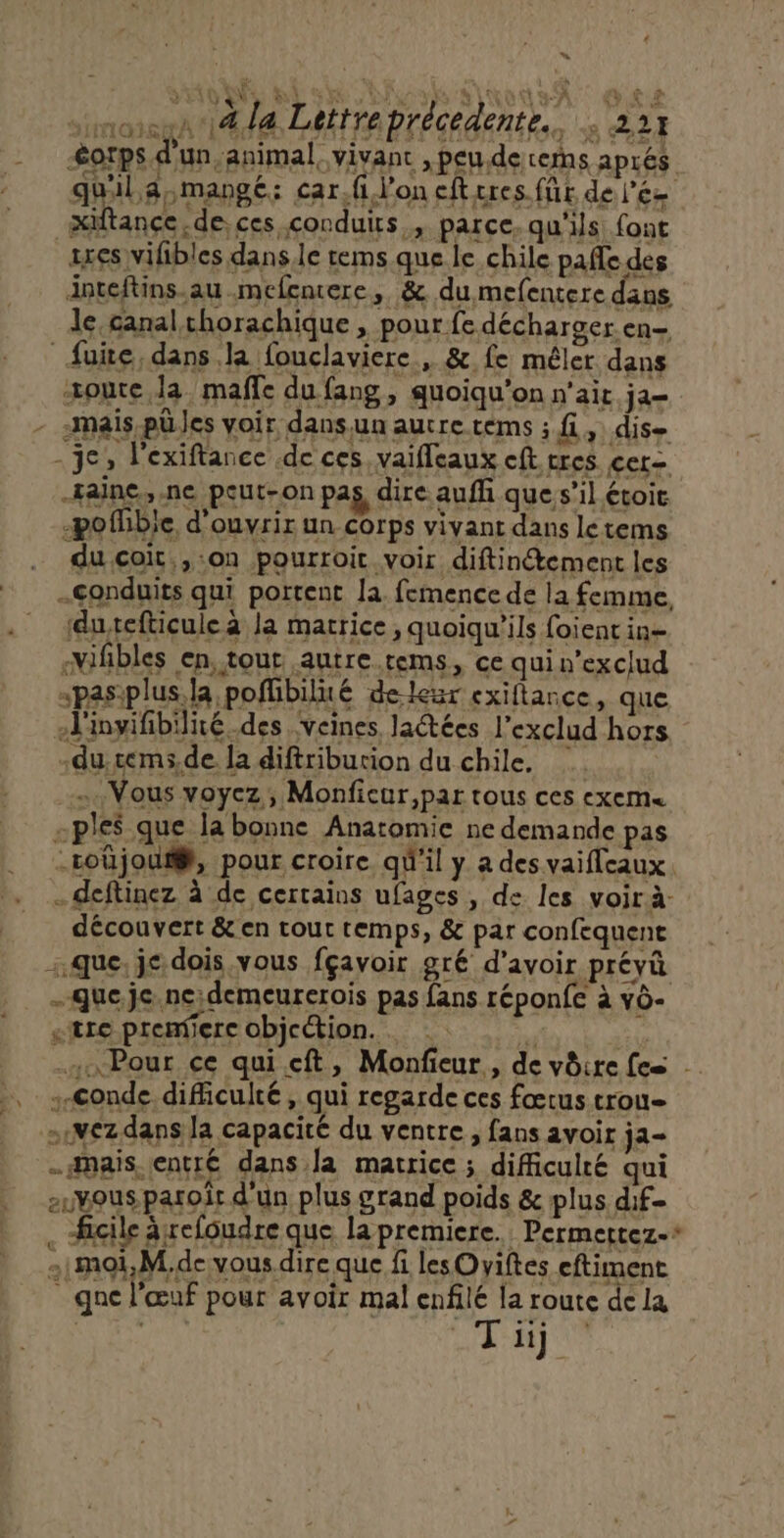 + “ AVENUE 6 Du Alto SA CS éorps d'un, animal, vivant ,peude cerhs aprés quil aymangé: car.fi l'on eft res. für del’és xiftançe.de, ces conduits, parce, qu'ils font axes vilibles dans.le rems que le chile pale des inteftins.au mefencere, &amp; du mefentere dans le canal chorachique, pour fe décharger en— fuite, dans la fouclaviere , &amp;. fe mêler dans toute la maffe du fang, quoiqu'on n'ait ja- - «mais püles voir dansun autre tems ; fi, dise - je, l'exiftance de ces vaifleaux eft cres cer= -Faine, ne peut-on pag, dire aufh que s’il étoic -ofhible d'ouvrir un corps vivant dans letems . ducçoit,,:on pourroit voir diftinétement les .gonduits qui portent la femence de la femme sduxefticulea la matrice , quoiqu'ils foient in= -Mifbles en, tour autre.rems, ce quin'exclud -pasplus. la poffbilité de-lezr exiflance, que ol'inyifibilité des veines Jlatées l’exclud hors -du,céms.de la diftriburion du chile, | … Vous voyez, Monfieur,par tous ces exem« -ple$ que la bonne Anatomie ne demande pas -roûjou#, pour croire qu'il y a des vaifleaux. - deftinez à de certains ufages , de les voir à- découvert &amp; en tour temps, &amp; par confequene que, jc dois vous fçavoir gré d'avoir prévû -queje.ne;demeurerois pas fans réponfe à vô- «tre premiere objection. … .  | “Pour ce quicft, Monfeur, de vôire fes Conde difficulté, qui regarde ces fœtus trou ..wezdans la capacité du ventre, fans avoir ja- -apais.entré dans Ja matrice ; difficulté qui auvousparoîr d'un plus grand poids &amp; plus dif- . #icile ârefoudre que la premiere. Permertez-* :.moi,M.de vous dire que fi lesOyiftes eftiment _ que l'œuf pour avoir mal enfilé la route de la Sa ru La