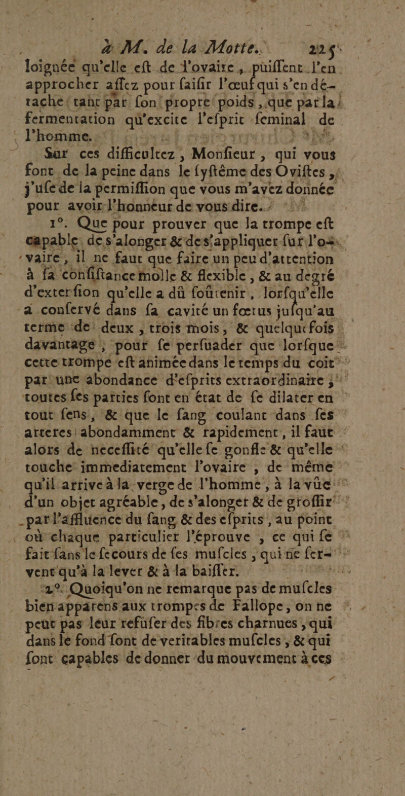 loignée qu’elle eft de l'ovaire , püiffent l'en. approcher affez pour faifir Far s’endé- rache(tahc par fon! propre poids que par la | fermentation qu'excite l’efprit feminal de 7 Sur ces difficultez , Monfieur , qui vous font de la peine dans le fyftème des Oviftes ,; j'ufe de ia permiflion que vous m'avez donnée pour avoJ’honneur de vous dire.’ * 1°. Que pour prouver que la trompe eft capable. de s'alonger &amp;des’appliquer fur l’o2. -vaire, 1l ne faur que faire un peu d’attention à fa confifiance molle &amp; flexible , &amp; au degré d’exterfion qu’elle a dû foûtenir, lorfqw’elle ‘a confervé dans fa cavité un fœtus Sr à terme de: deux , trois mois, &amp; quelquefois davantage ; pour fe perfuader que lorfque cette trompe eft animée dans le temps du coit par une abondance d'efprits extraordinaire ;' toutes fes parties font en état de fe dilater en tout fens, &amp; que le fang coulanc dans fes arteres) abondamment &amp; rapidement, il faut alors de neceflité qu’elle fe gonfle &amp; qu’elle : touche immediatement l'ovaire , de même qu'il arrive à la verge de l'homme , à la vüe d’un objet agréable, de s’alonget &amp; de groflir” : _patl’afluence du fang &amp; des efprits , au point - où chaque particulier l'éprouve , ce quife fait fans le fecours de fes mufcles , quinie fer= vent qu'à la lever &amp; à la baïffer. FI RQUEE ‘29. Quoïqu'on ne remarque pas de mufcles . biénapparens aux trompss de Fallope, on ne peut pas leur refüfer des fibres charnues , qui dans le fond font de verirables mufcles , &amp; qui font capables de donner ‘du mouvement à ces Pi à ugt