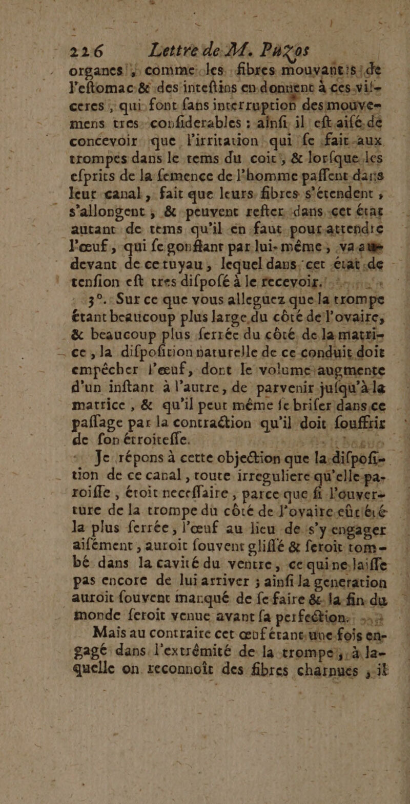 2216 Lettre de M. Pazos organes! comme.les fibres mouvañtiside l'eftomac&amp; des inteftins en. donnent à ces-vil- ceres , qui: font fans interruption desimouve= mens tres: covfiderables ; ainft. il eftaifé. dé concevoir que lirritation qui fe faic-aux trompes dans le rems du coic', &amp; lorfque.les cfprits de la femence de l'homme paffent darts leur canal, fait que leurs. fibres s'étendent ; s’allongent ; &amp; peuvent refter dans, .çet étar devant de cetuyau, lequel dans. cet érat:de 3°. Sur ce que vous alleguez que la trompe étant beaucoup plus large du côté del'ovaire, ce,la difpofitionpaturelle de ce conduit. doit empêcher leuf, dort le volumeaugmente d'un inftant à l’autre, de parvenir jufqu'àle matrice , &amp; qu'il peur même febrifer dansce paflage par la contraétion qu'il doit fouffrir de fonétroireffe. ou##stNaate “À Je répons à cette objeétion que la:difpof- tion de ce canal , route irreguliere qu’elle-pa- roiffe , éroit neceflaire , parce que fi l'éuver ture de la trompe du côté de J'ovaire-eûüriéré la plus ferrée, l'œuf au lieu de s’yengager aifément , auroit fouvent sliflé &amp; feroit rom - bé dans la cavité du ventre, cequine.laiffe pas encore de luiarriver ; ainfi la generation auroit fouvent marqué de fe faire &amp;la fin du monde feroit venue avant {a perfeétion:. 2 Mais au contraire cet œuf érantune-fois en- gage dans. l'extrémité de la trompe, à la- quelle on reconnoît des fibres charnues ; it