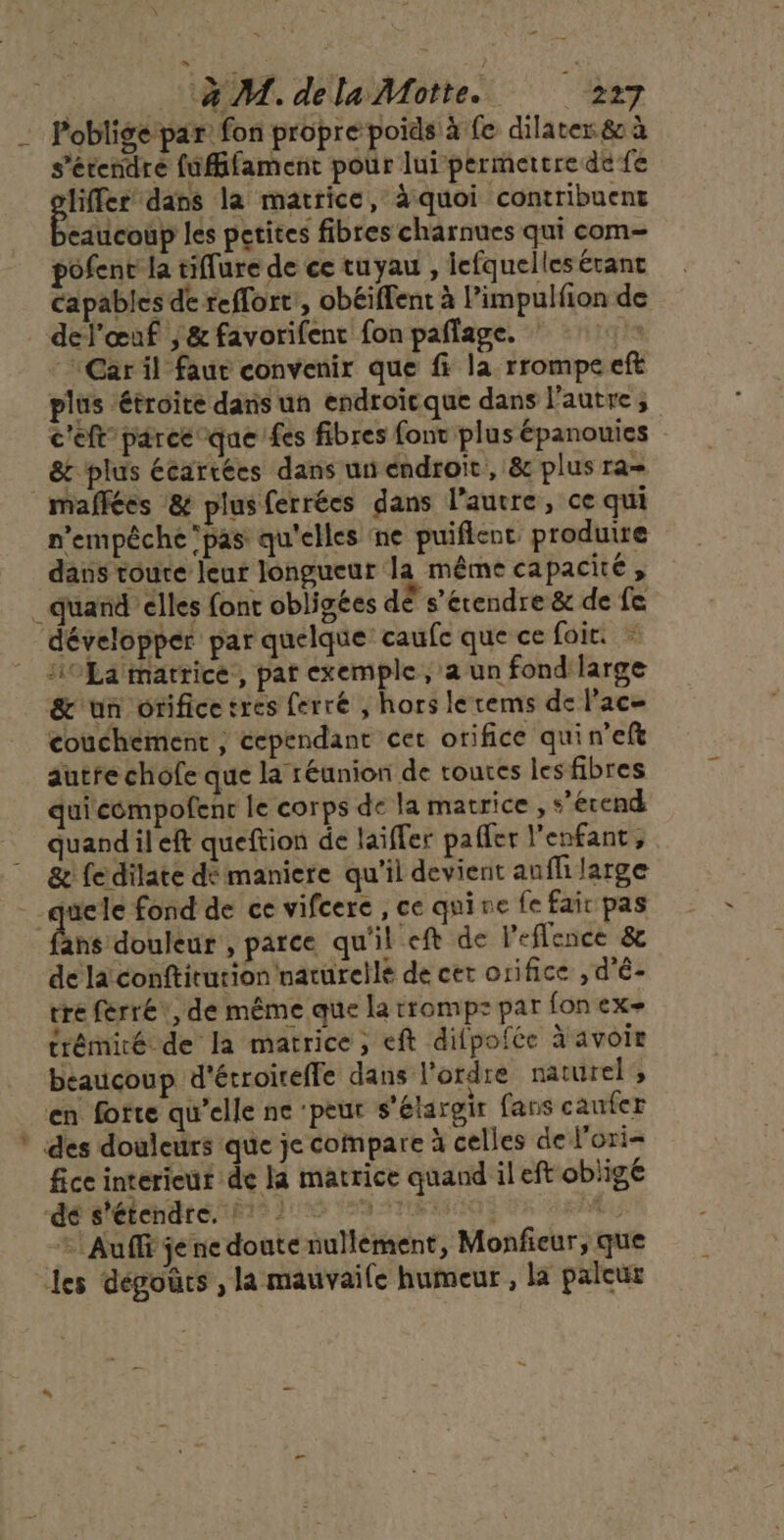 14. dela Motte... 227 __ Poblige par: fon propre poids à fe dilater 80 à s'étendre fufffament pour lui permettre de fe liffer dans la matrice, à quoi contribuent eaucoup les petites fibres charnues qui com- pofenr la tiffure de ce tuyau , lefquelles étant capables de reflort, obéiffent à l’impulfion de del'œuf | &amp; favorifenc fon paflage. : “Car il faut convenir que fi la rrompe eft plus étroite dans un endroïcque dans l'autre; c'eft parce que fes fibres font plus épanouies &amp; plus écartées dans un endroit, &amp; plus ra= |maffées &amp; plusferrées dans l’auvre, ce qui n'empêche pas qu'elles ne puiflent produire dans toure leur longueur la même capacité, _ quand’elles font obligées dE s'étendre &amp; de fe développer par quelque caufc que ce foie. ri £a matrice, pat exemple , a un fond large &amp;'un orifice tres ferré , hors lerems de lac couchement ; cependant cer orifice quin’eft autre chofe que la réunion de roues les fibres quicémpofenc le corps de la matrice , *’erend quandileft queftion de laiffer paffer l'enfant, &amp; fe dilate dé maniere qu'il devient auflilarge -quele fond de ce vifcere , ce quine fe fair pas Émpdbblie , parce qu'il eft de l’eflence &amp; de la conftitution naturellé de cet orifice , d'é- tre ferré, de même que la trompz par fon ex- trémiré de la matrice, eft difpofée à avoir beaucoup d'écroireffe dans l'ordre naturel, en forte qu’elle ne ‘peur s'étargir fans caufer * des douleurs que je compare à celles de l'ori= fice interieur de la matrice quand il eft oblige LÉRCROALE NPA 2 AN ANNENNEN ER EPA = Auffi je ne donte nullement, Monfieur, que les degours , la mauvaile humeur , la paleur