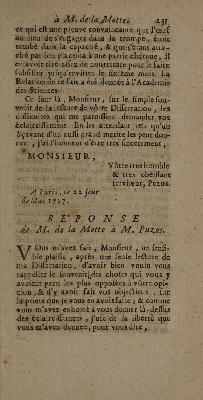 N qui eft une:preuve convaincante.que l'œuf ü heu des'éngager dans a trompe, ÉLoit pes 7 dans. # capacité, &amp; que s'étant atta- che par fon Pl lacenta à une pañtie. chdreue ,-il enavoit ciré-affez de nourriture pour. le faire fabfifter jufqu’ environ le: fixiéme mois. La Kelarion de ce fair. a érè donnée à l’ Academie des Sciences: : : Ce font là, Monfieur, (ie le fimple fou.» veuir. de: lalé@ure. de vôtre Differrarion , les diflicultez qui me paroiffent demander vos éclaiciffemens :Enles attendant rels qu’un Sçavant d'un auf grand merite les peut don- ner , j'ail'hobneur d'être cres fincerement, PMÉONSTEU RD 2 2 Uoues d CU N de © 2 Vôtrerres humble D MDN UN, | 0 (CS GUCIant LU A ie ins et Me VN ENT) PUZOS | CA Paris, ce 12 Dur ES tot 4e Mai 1717: 5 St AE LH ER A | de rs de la Motte à MA. Puzos. #8 à | Oùs. m'avez air ÿ Monfieur , un fenfi- NV ble plaific , aprés une feule leéture de ma Differtation , d’avoir bien voulu vous rappeler Je fouvenirides chofes qui vous y avoient paru les plus: oppolées à vôtre opi= mion ,&amp; d'y avoir fait vos objeétions , fur apriere que jevous en avoisfaite ; &amp; comme sous m'avez.exhorté à vous donner là - deffus des. éclairciflemens , j'ufe de la libercè que vousm'avez donnée, Pour vous dire,