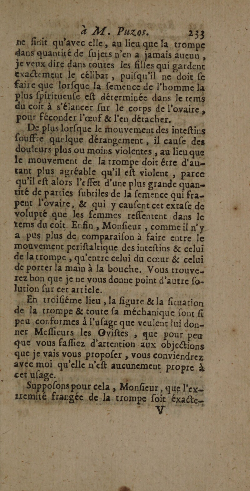 HOUR Pros Ne ne, finit qu'avec elle, au lieu que Ja trompe dans quantité de fujets n’en a jamais aueun , je veux dire dans routes les filles qui gardent exactement Je célibat , puifqu'il ne doit fe faire que lorfque Ja femence de l’homme la plus fpiritueufe. eft déterminée dans Je rems du coir à s’élancer fur le corps de l'ovaire, pour féconder l'œuf &amp; l'en détacher, à x De pluslorfque le Mouvement des inteftins fouffie quelque dérangement , il caufe des douleurs plus ou moins violentes , au lieu que le mouvement de la trompe doit étre d'au- tant plus agréable qu’il éft violent , parce - qu'ileft alors l'effet d’une plus grande quan tité de parties fubriles de la femence qui fra- pent l'ovaire, &amp; qui y caufent cet exrafe de volupté que les femmes reflentent dans le tems du coit. Enfin, Monfieur , commeil n’ y. a,pus plus de, comparaifon à faire entre le mouvement periftalrique des inteftins &amp; celui de latrompe , qu'entre celui du cœur &amp; celui -de porter la maïn à la bouche. Vous rrouve- rez bon que je ne vous donne point d’autre {o- lution fur cet arricle. En troifiéme lieu , la figure &amp; la fiuation de la trompe &amp; toute fa méchanique {ont fi peu ,cor formes à l’ufage que veulent lui don= ner Meflieurs les Gviftes , que pour peu que vous fafliez d'attention aux objcétions que je vais vous propoler , vous conviendrez avec moi qu'elle n'eft aucunement propre à cctufage. ki dés Le _«Suppofons pour cela, Monfieur » que l'ex _tremté, frargée de la. trompe foit Ééxatte—