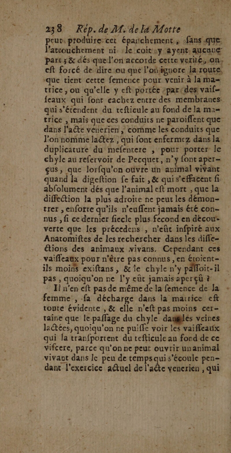 D 238 Rép. de M.4e le Motte peut, produire cet éparñchement., fans que: l’atcouchement ni. :le coit:y ayent. aucune part ; &amp; dés quel’onaccorde cette verié, on, cft forcé de dire ‘ou que l’oñignore laroute, ‘que tient cette femence pour venir à la ma= trice, ou qu’elle y cft portée /parcdes vaif- feaux qui font eachez entre des membranes: qui s'étendent du tefticule au fond de la ma= trice , mais que ces conduits ne paroiflent que dans l'acte venerien ; comme les conduits que l'on nomme laétez , qui font enfermez dans la duplicature du mefentere , pour porter: le chyle au refervoir de Pecquet, n’y font aper- çus, que Jorfqu’on oùvte un animal vivant quand fa digeftion fe fait , &amp; qui s'effacent fi abfolument dés que l'animal eft mort , que la diffection la plus adroïte ne peur les démon- trer ,enfotre qu’ils n’euflent jamais été con- nus , fi ce dernier fiecle plus fecond en decow- verte que les précedens , n’eüt infpiré aux Anatomiftes de les rechercher dans les difle- étions des animaux vivans. Cependant ces vaifleaux pour n'être pas connus , en Étoient= ils moins exiftans, &amp;le chyle n’y pdfloit-il pas , quoiqu'on ne l’y eût jamaisaperçü à I n’en eft pas de même de la femence de Ja femme , fa décharge dans la maurice eft toute évidente , &amp; elle n’eft pas moins cer- taine que le-paffage du chyle danlés veines laétées, quoiqu’on ne puiffe voir les vaifleaux qui la tranfportent du tefticule au fond de ce vifcere, parce qu’on ne peut ouvrir unanimal vivant dans le peu de temps qui s'écoule pen- dant l'exercice a@uel de l'aête venerien , qui