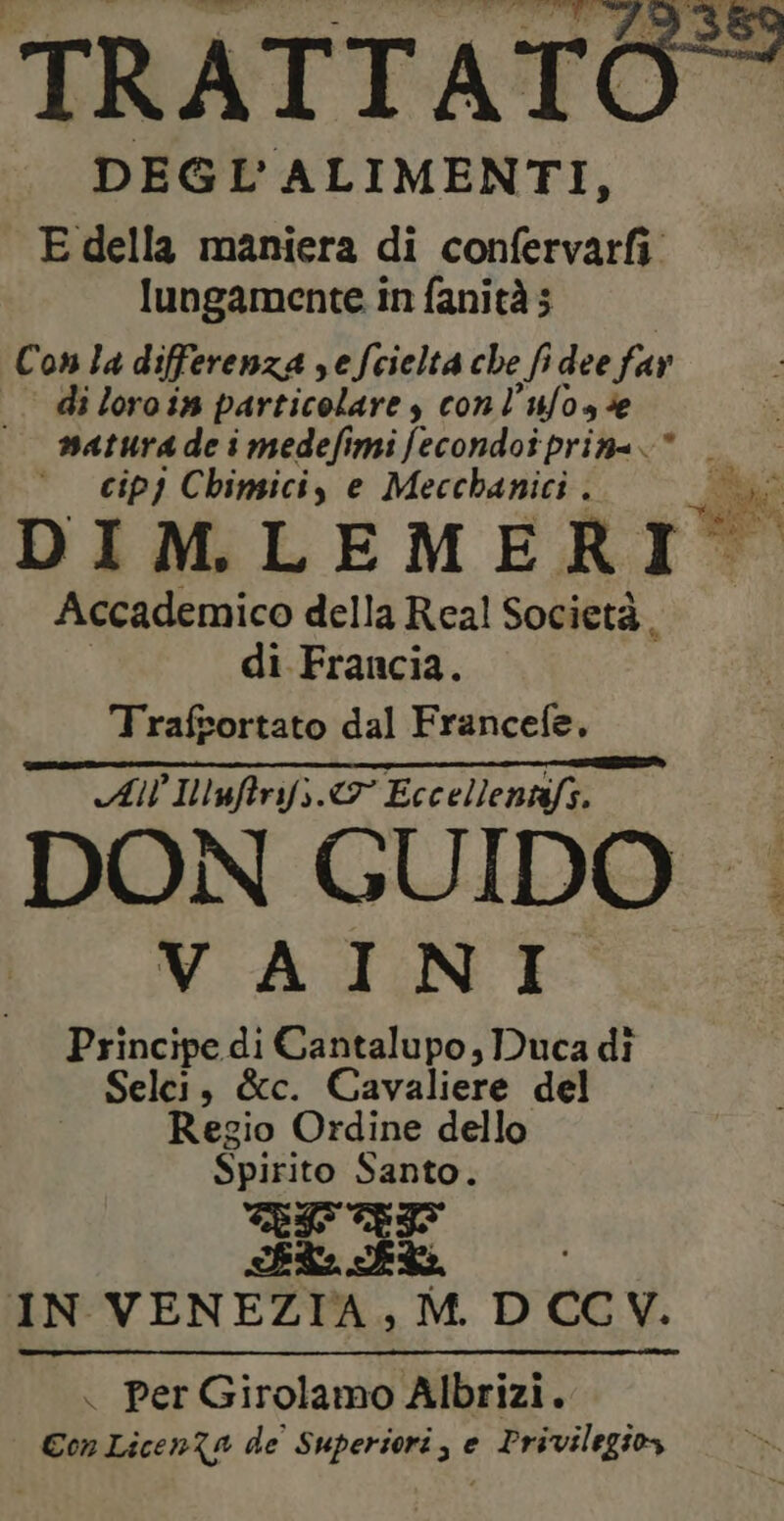 TRATTATO = DEG L'ALIMENTI, E della maniera di confervarfi lungamente in fanità 5 Con la differenza sefcielta che fi dee far di loro i5 particolare y con l’ufose matura de i medefimi fecondoi priaa.* _ cip) Chinsici, e Mecchanici. bi hi NA DI M. LEMERIO Accademico della Real Società. di Francia. Trafsortato dal Francefe. All Illufrifs &amp; Eccellentéfs. DON GUIDO | VAINI Principe di Dore ; Duca di Selci, &amp;c. Cavaliere del Regio Ordine dello Spirito Santo. TRI RI IN VENEZIA, M. D CC V. . per Girolamo Albrizi. Con Licen?a de Superiori, e Privilegios