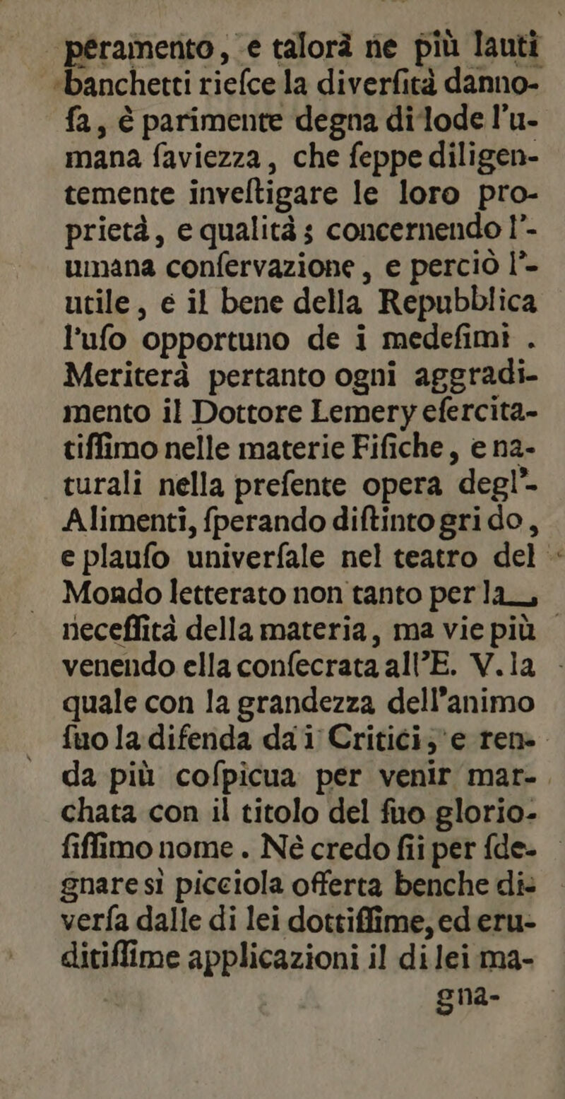 peramento, e talorà ne più lauti “banchetti riefce la diverfità danno- fa, è parimente degna di‘lode l’u- mana faviezza, che feppe diligen- temente inveltigare le loro pro- prietà, e qualità; concernendo !”- umana confervazione , e perciò l°- utile, e il bene della Repubblica l'ufo opportuno de i medefimi . Meriterà pertanto ogni aggradi- mento il Dottore Lemery efercita- tiffimo nelle materie Fifiche, e na- turali nella prefente opera degl’ Alimenti, fperando diftinto grido, e plaufo univerfale nel teatro del : Mondo letterato non tanto perla, neceflità della materia, ma vie più venendo ella confecrata all’E. V.ia - quale con la grandezza dell’animo fuo la difenda da i Critici, e rene. da più cofpicua per venir mar-. chata con il titolo del fuo glorio- fiffimo nome . Né credo fii per fde- gnare si picciola offerta benche di: verfa dalle di lei dottiffime, ed eru- ditiffime applicazioni il di lei ma- gna-