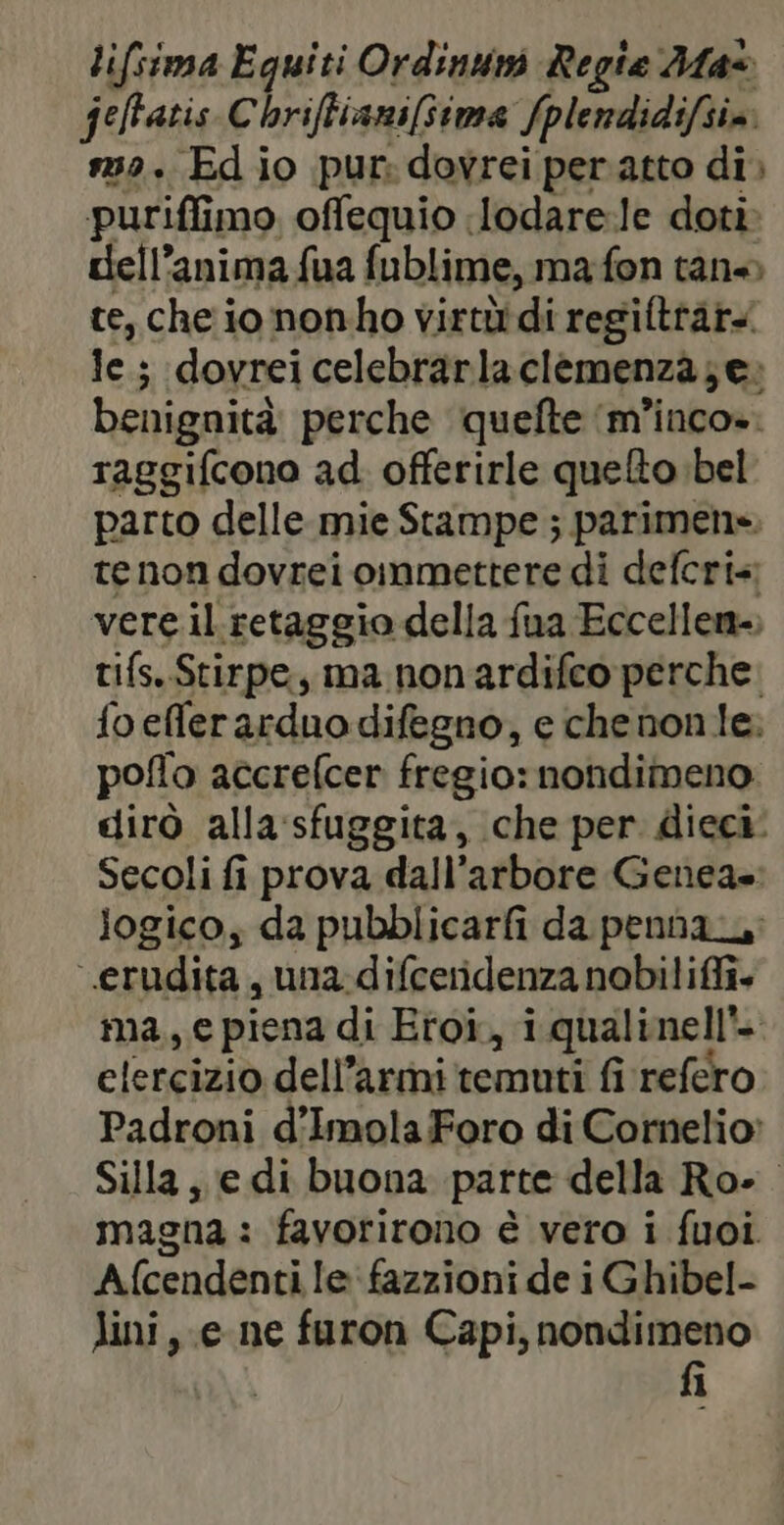 lifsima Equiti Ordinum Regie Max feffatis Chriftianifime fplendidifsim 39. Ed io pur: dovrei per atto di puriflimo offequio lodare:le doti dell'anima fua fublime, ma fon tan» te, che io nonho virtùidi regiftrar le ; (dovrei celebrarlaclemenza;e» benignità perche quefte ‘m’inco». raggifcono ad. offerirle quelto bel parto delle mie Stampe ; parimens te non dovrei oinmettere di defcri vere il retaggio della fua Eccellen-, tifs. Stirpe, ma non ardifco perche. fo efler arduo difegno, e chenon le: poflo accrefcer fregio: nondimeno. dirò alla sfuggita, che per dieci: Secoli fi prova dall’arbore Genea»: logico, da pubblicarfi da penna erudita , una-difceridenza nobiliffi. ma, e piena di Eroi, i qualinell'- elercizio dell’armi temuti fi refero Padroni d'ImolaForo di Cornelio: Silla, e di buona parte della Roe. magna : favorirono è vero i fuoi Afcendenti le fazzioni de i Ghibel- lini, e ne furon Capi, nondimeno