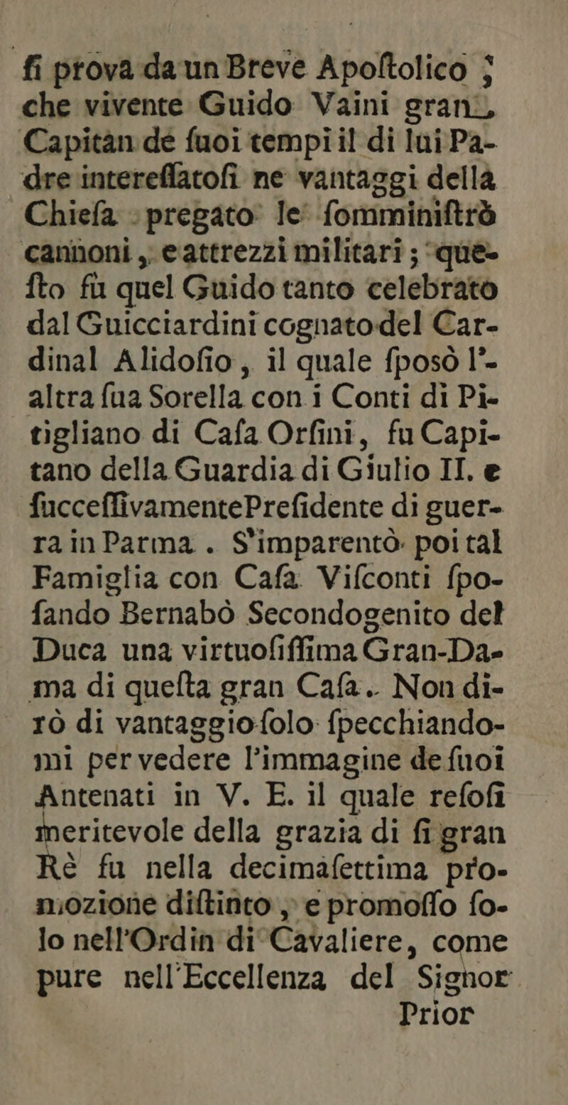 fi prova da un Breve Apoltolico | che vivente Guido Vaini grani, Capitan de fuoi tempi i! di lui Pa- dre intereflatofi ne vantaggi della Chiefa :pregato le’ fomminiftrò cannoni , eattrezzi militari ; que- fto fu quel Guido tanto celebrato dal Guicciardini cognatodel Car- dinal Alidofio, il quale fposò 1°- altra fua Sorella con. i Conti di Pi- tigliano di Cafa Orfini, fu Capi- tano della Guardia di Giulio II. e fucceffivamentePrefidente di guer- ra in Parma . S'imparentò poi tal Famiglia con Cafa Vifconti fpo- fando Bernabò Secondogenito del Duca una virtuofiffima Gran-Da- ma di quefta gran Cafa.. Non di- rò di vantaggiofolo: fpecchiando- mi pervedere l’immagine de fuoi Antenati in V. E. il quale refofi meritevole della grazia di fi gran Rè fu nella decimafettima pro- mozione diftinto e promoffo fo- lo nell’Ordin di Cavaliere, come pure nell'Eccellenza del Signor Prior