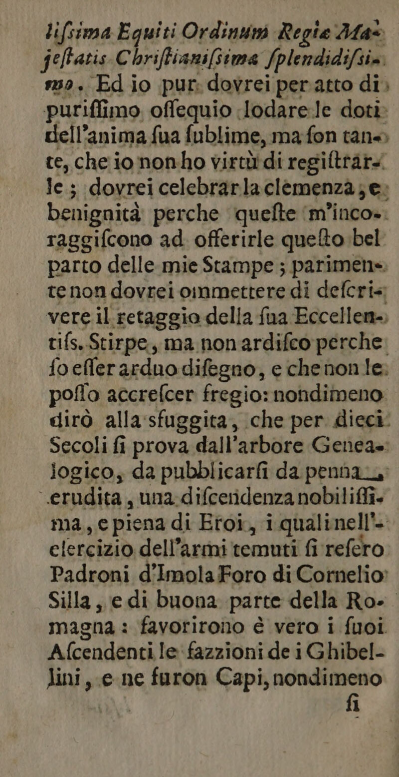 lifsima Eguiti Ordinuni Regia Max feffatis Chriftianiftima fplendidifsim 32. Ed io pur: dovrei peratto di) puriffimo offequio :lodare-le doti dell’anima fua fublime, ma fon tan» te, che io nonho virtüdi regiftrar le; dovrei celebrarlaclemenza;e: benignità perche quefte ‘m’inco». raggifcono ad offerirle queto bel parto delle mie Stampe ; parimens. te non dovrei oimmettere di defcri« vere il retaggio della fua Eccellen-, tifs. Stirpe, ma non'ardifco perche: foefferarduodifegno, e chenon le: poflo accrefcer fregio: nondimeno. dirò alla sfuggita, che per dieci: Secoli fi prova dall’arbore Genea». logico; da pubblicarfi da penna ‘.erudita, una-difceridenza nobiliffi. ma, e piena di Eroi, i qualinell*- elercizio dell’armi temuti fi refero Padroni d’Imola Foro di Cornelio: Silla, e di buona parte della Ro». magna : favorirono è vero i fuoi Afcendenti le fazzioni de i Ghibel- Mini, e ne furon Capi, nondimeno