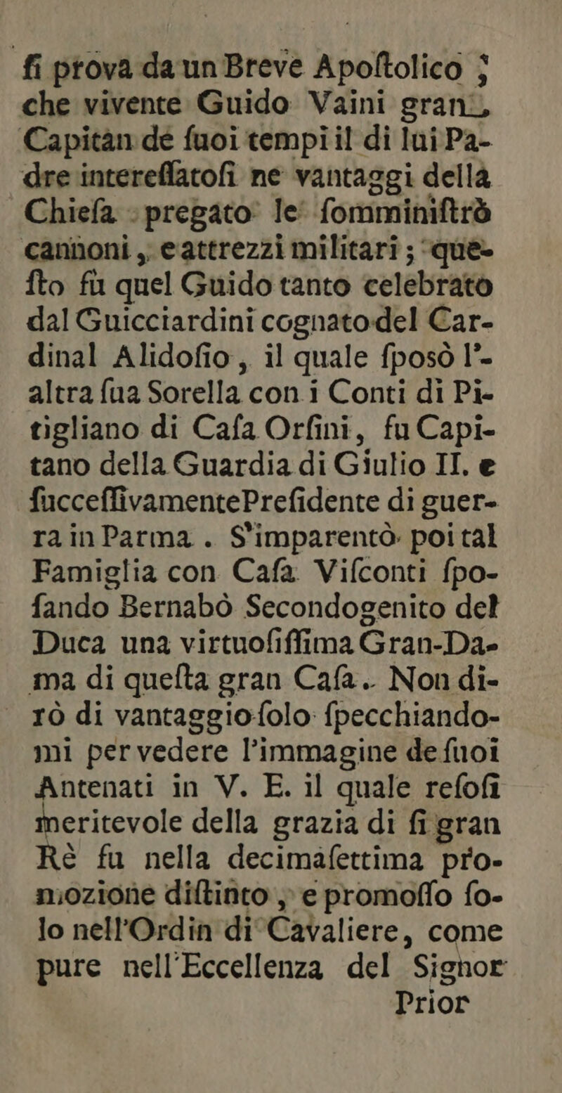 fi prova da un Breve Apoltolico | che vivente Guido Vaini grani Capitan de fuoi tempi il di lui Pa- dre intereflatofi ne vantaggi della Chiefa » pregato: le’ fomminiftrò cannoni , eattrezzi militari ; que- fto fu quel Guido tanto celebrato dal Guicciardini cognatodel Car- dinal Alidofio, il quale fposò l°- altra fua Sorella con i Conti di Pi- tigliano di Cafa Orfini, fu Capi- tano della Guardia di Giulio II. e fucceffivamentePrefidente di guer- ra in Parma . S'imparentò poi tal Famiglia con Cafa Vifconti fpo- fando Bernabò Secondogenito del Duca una virtuofiffima Gran-Da- ma di quefta gran Cafa.. Non di- rò di vantaggio{olo fpecchiando- mi pervedere l’immagine de fuoi Antenati in V. E. il quale refofi meritevole della grazia di fi gran Rè fu nella decimafettima pro- mozione diftinto ; e promoffo fo- lo nell'Ordin di Cavaliere, come pure nell'Eccellenza del Signor Prior