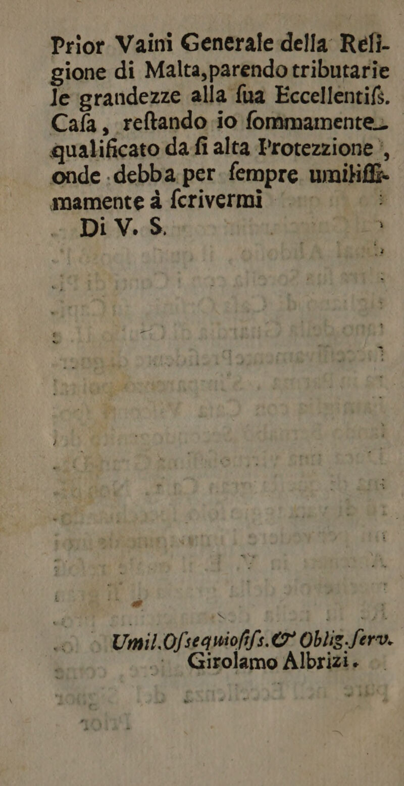 Prior Vaini Generale della Refi- gione di Malta,parendo tributarie Je grandezze alla fua Eccellentifs. Cafa, reftando io fommamentez qualificato da fi alta Protezzione ‘, onde .debba per. fempre umitifi» mamente à fcrivermi | $ Di V. S. | Ê n 3 ” … Umil.Ofseawioffs.@* Oblis fer. .:. Girolamo Albrizi.