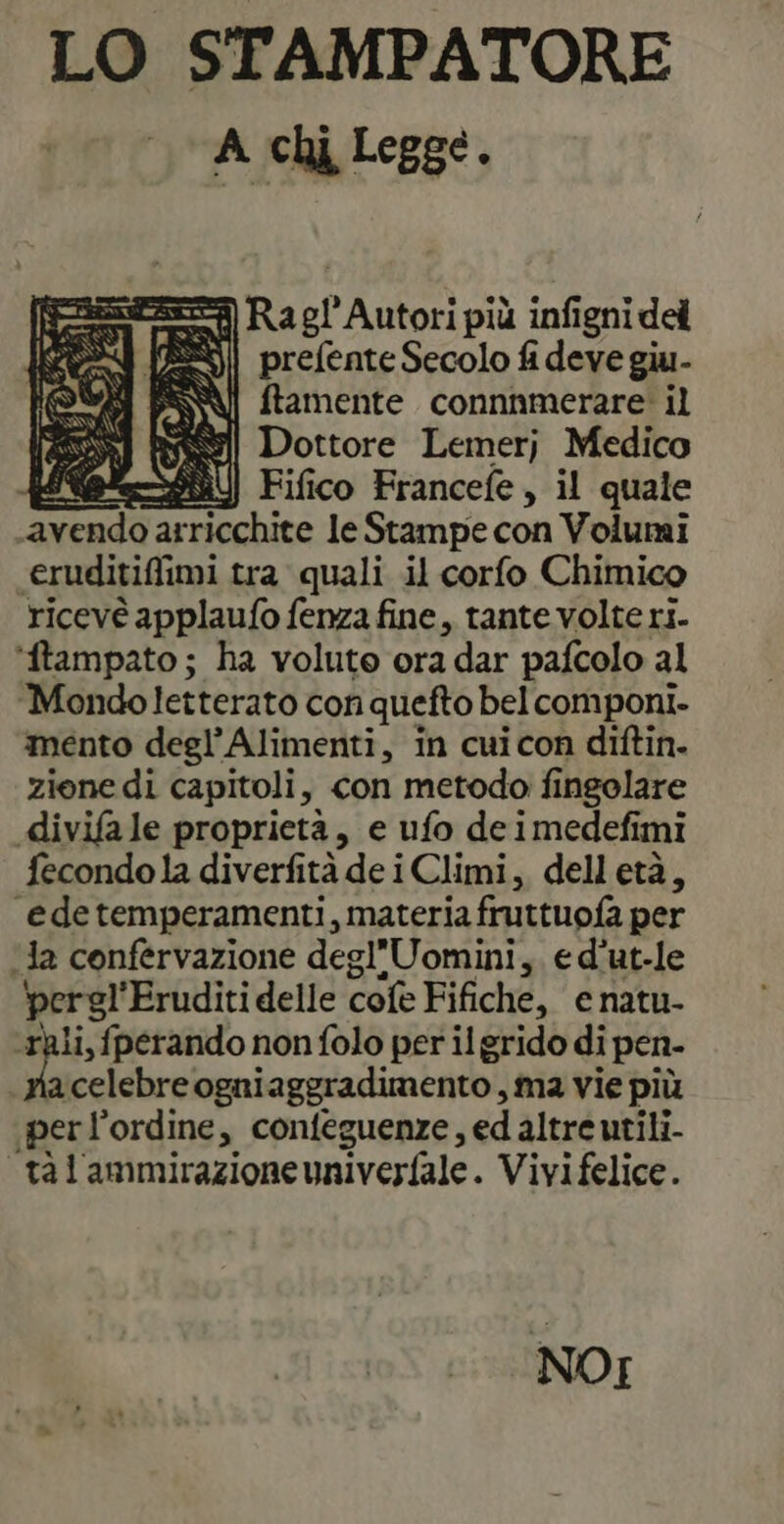 LO STAMPATORE A chi Legge. ss Ra 0! Autori più infigni del prefente Secolo fi deve giu- ftamente connnmerare: il SAR] Rel Dottore Lemerj Medico ele] Fifico Francefe, il quale pier arricchite le Stampe con Volumi <eruditiffimi tra quali il corfo Chimico ricevé applaufo fenza fine, tante volte ri. ‘ftampato; ha volute ora dar pafcolo al Mondoletterato con quefto bel componi- mento degl’ Alimenti, in cuicon diftin. ziene di capitoli, con metodo fingolare divifa le proprietà, e ufo de imedefimi fecondo la diverfità de i Climi, delletà, “edetemperamenti, materia fruttuofa per Ja confervazione degl'Uomini, e d’ut-le pergl'Eruditi delle cole Fifiche, enatu- ‘rali, fperando non folo per il grido di pen- n celebre ogniaggradimento , ma vie più per l'ordine, confeguenze, ed altre utili. ta l'ammirazione univerfale. Vivifelice. NOI