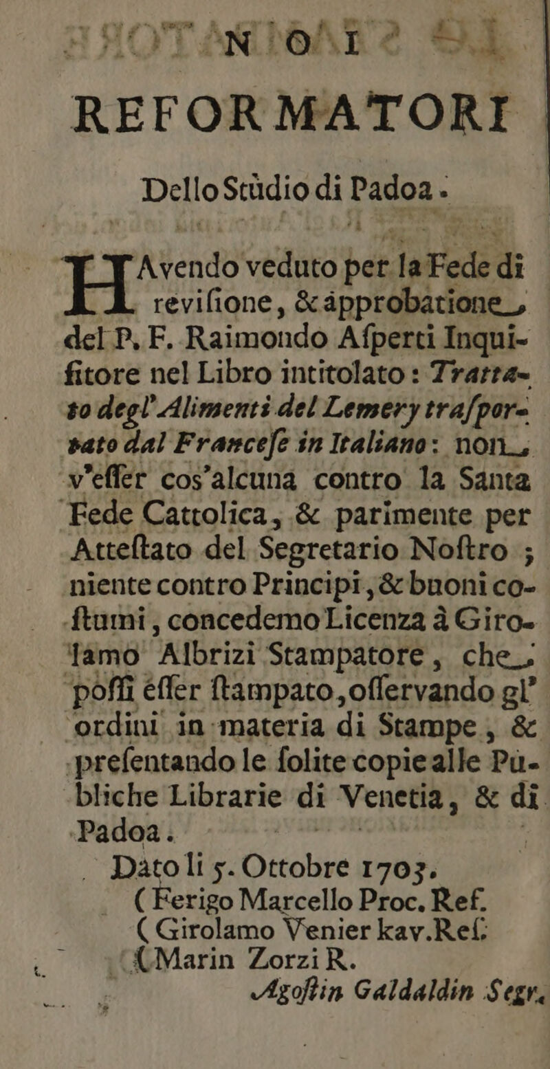 pe te ANIOAT2 SE. REFOR MATORI : Dello Studio di FE À FH: veduto per laFede di revilione, &amp;pprobatione, | del P,F. Raimondo Afperti Inqui- fitore nel Libro intitolato : Trarra- to degl’ Alimenti del Lemery tra/por= vato dal Francefe in Italiano: non, v'effér cos’alcuna contro la Santa ‘Fede Cattolica, &amp; parimente per Atteltato del Segretario Noftro ; niente contro Principi, &amp;bnoni co- ftumi, concedemo Licenza à Giro» ‘famo ‘Albrizi Stampatore, che. poffi efter ftampato, offervando gl ordini in-materia di Stampe., &amp; -prefentando le folite copie alle Pù- bliche Librarie di Venetia, &amp; di «Padoa. | Datolis. Otcolre 1703. ( Ferigo Marcello Proc. Ref. ( Girolamo Venier kav.Rel: {Marin ZorziR. Azofin Galdaldin Segr,