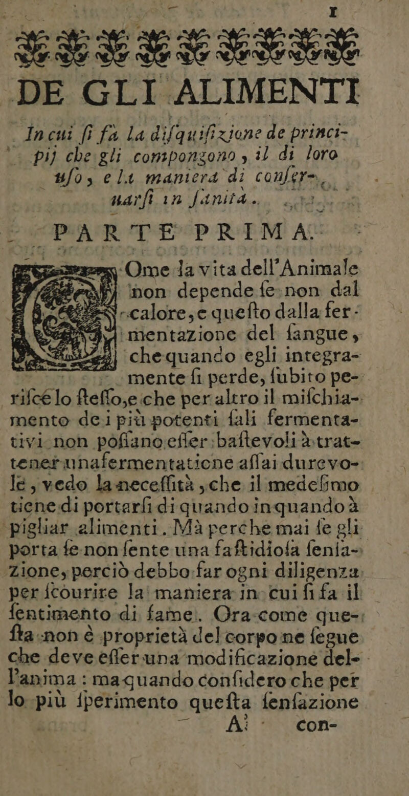 ERRRESESE DE GLI ALIMENTI .Incui fî fa la difquifizione de princi- pij che gli COMPoNZONA 3 il di loro fo, eli manicra di confer=.,. uarfi in fanità.. Pa PARTE PRIMA: zz One da vita dell’ Animale bon depende{e-non dal -calore,e quefto dalla fer ‘mentazione del fangue y 4} chequando egli integra- mente fi perde, fubito pe-. rifce lo Reflo,e che peraltro il mifchia-. mento de.i più potenti {ali fermenta- tivi non poflano.efler :baftevoli àtrat- tenerunafermentatione aflai durevo- le, vedo laneceflità ,che il medefimo ticne.di portarli di quando inquandoà pigliar alimenti. MA perche mai fe gli porta fe non fente una faftidiofa fenia- zione, perciò debbo far ogni diligenza per {courire la! mamiera ino cui fi fa il fentimento. di fame. Gra-come que-; fa non è proprietà del corpo ne fegue che deve efleruna modificazione del= l’anima : maguando confidero che pet lo più {perimento _quefta fenfazione Ai con- à”