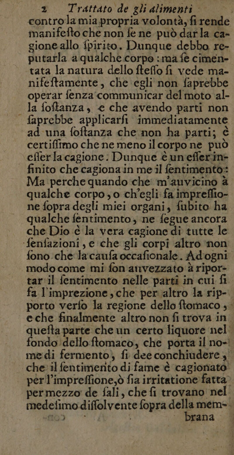 controla mia propria volontà, fi rende manifefto che non fé ne può darla ca- gione allo fpirito. Dunque debbo re- putarla a qualche.corpo ima fe cimen- tata la natura dello fteffo fi vede ma- nifeftamente, che egli non faprebbe operar fenza communicar del moto al- la foftanza, «€ che avendo parti non faprebbe applicarfi immediatamente ad una foftanza che non ha parti; è certiffimo che ne meno il corpo ne può cfler la cagione: Dunque è unefferin- finito che cagiona in me il fentimento: Ma perche quando che m'auvicino à qualche corpo; o ch'egli: fa impreffio- ne fopra degli miei organi, fubito ha qualche fentimento, ne fegue ancora che Dio è la vera cagione di tutte le ‘fenfazioni , e che gli corpi altro non fono che lacaufa occafionale. Adogni modo come mi fon anvezzato à ripor- tar il fentimento nelle parti in cui fi fa l'imprezione sche per altro la rip- porto verfo la regione dello ftomaco ; : eche finalmente altro non fi trova in quefta parte che un certo liquore nel: fondo delloftomaco, che porta il no-! medi fermento) fi dee conchiudere 3 che il fentimento di fame è cagionato perll’impreffione,ò fia irritatione fatta» permezzo de fali, che fi trovano! nel medefimo diffolvente fopra della mem. . 0 SI brana