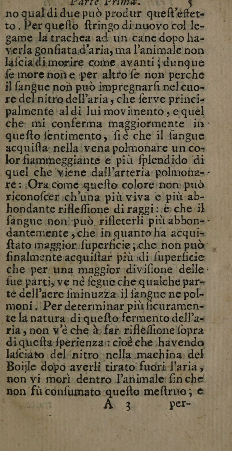 La RE “aC; 20 e MA CES no qualdidue può produr quefl’éftet= to. Perquefto ftringo dinuovo col le- game ;la trachea: ad un cane dopo ha- verla gonfiatad’aria, ma l’animale:non lafcialdimorire come avanti jdungue fe more noù e per altto fe non perche il fangue non può impregnarfi nelcuo= re delnitro dell’aria sche ferve princi- palmente'aldi lui movimento; e quel che: mi conferma maggiormente in: quefto fentimento, fiè che il fangue acquifta: nella vena polmonare un co- lor fiammeggiante e più fplendido di quel che ‘viene dall’arteria: polmona-- re : Ora come quefto colore: non può riconofcer:ch'una più viva e'più-ab- hondante rifleffione di raggi: :è che il fangue inon!-può rifleterli più abbon-: dantemente ,che inquanto ha acqui» ftato maggior:fuperficie ;che non può: . finalmente acquiftar più di fuperficie che per una maggior divifione delle: fue parti; ve ne fegue che qualche par» te dell’aere {minuzza il fangue ne pol- moni. Per determinar più ficuramen- tela natura. diquefto:fermento dell’a- ria, non v'è che à: far rifleffionelfopra diquefta-fperienza:: cioè che ;havenda lafciato del‘nitro :nella machina. del Boijle dopo averli tiratoi fuori-l’aria 4 non vi morì dentro l’animale: fin che non fù confumato quefto meftruo; e dpi pars