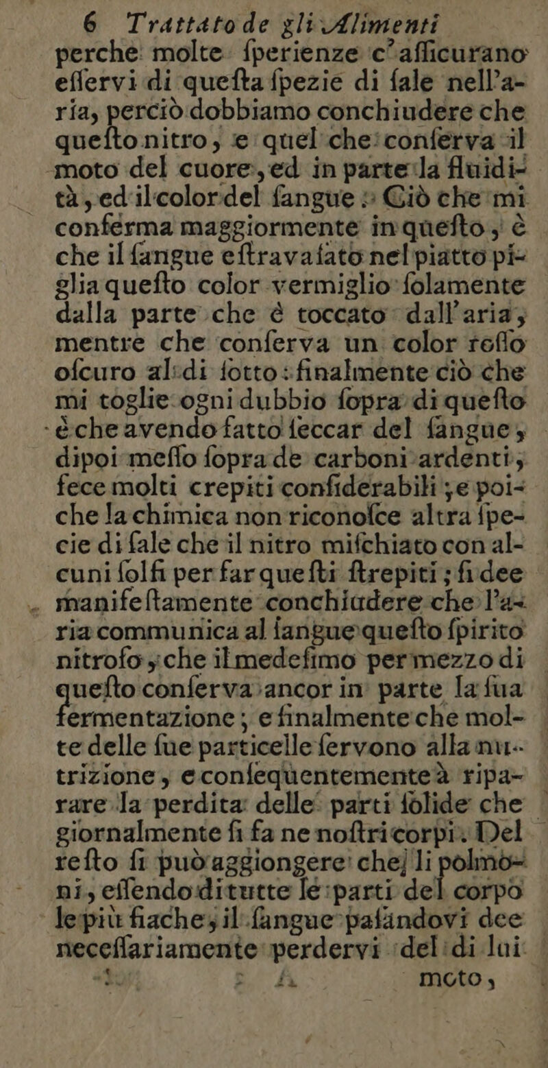 perche: molte: fperienze ‘c’afficurano effervi di quefta fpezie di fale nell’a- ria, perciò dobbiamo conchiudere che quefto nitro, e quel che:conferva il moto del cuore, ed in parteïla fluidi tà, ed'il'coloridel fangue » Cid che mi conferma maggiormente inquefto ; è che il fangue eftravafato nelpiatto pi glia quefto color vermiglio» folamente dalla parte che è toccato dall'aria; mentre che conferva un color reflo ofcuro al:di fotto: finalmente ciò che mi toglie.ogni dubbio fopra di quefto -è che avendofattolfeccar del fangue; dipoi mefo fopra de carboni ardenti; fece molti crepiti confiderabili je poi- che la chimica nonriconolce altra {pe- cie di fale che il nitro mifchiato con al- cuni folfi per far quefti ftrepiti ; fidee . manifeftamente conchiudere che l’a ria communica al fanguequefto fpirito nitrofo che ilmedefimo permezzo di uefto conferva:ancor in parte la fua ermentazione ; e finalmente:che mol- te delle fue particelle fervono alla nu trizione, econfequentementeà ripa- rare Ja perdita delle’ parti folide che | giornalmente fi fa ne noftricorbi: Del. refto fi pud'aggiongere! che] li polmo- ni, eflendoditutte le:parti del corpo lepit fiache; il fangue-pafindovi dee | neceflariamente perdervi ‘delidi lui. ! ‘ti e A moto,