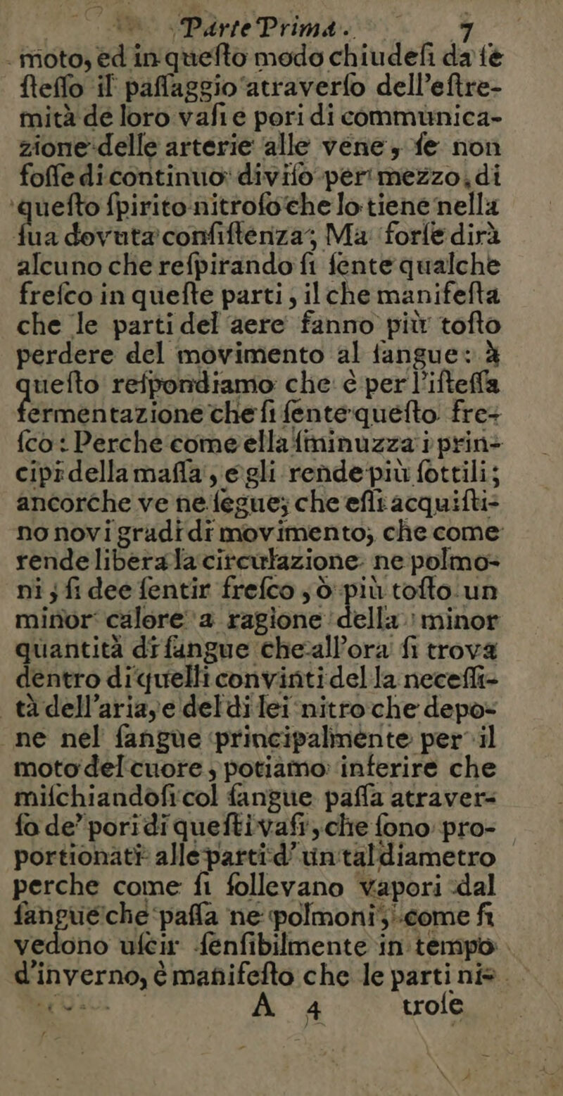 moto, ed in quefto modo chiudefi da tè fteffo il paflaggio‘atraverfo dell’eftre- mità de loro vafie pori di communica- zione:delle arterie alle vene, fe non foffe di continuo: divifo-per'imezzo,di ‘quefto fpirito:nitrofoche lo tiene nella he dovuta confifteriza; Ma forle dirà alcuno che refpirando fi fente qualche frefco in quefte parti; ilche manifefta che le parti del ‘aere fanno pit tofto perdere del movimento al tanguev à uefto refpondiamo che è perl’ifteffa het tazione che fi fenté quéfto fre: {co : Perche come ella fininuzza à prin ciprdella mañla , egli rende pit fottili; ancorche ve ne {egue; che efli acquifti- no novi gradi di movimento; che come rende libera la cirewkazione. ne polmo- ni ; fi dee fentir frefco ,d più toflo un minor calore ‘a ragione della : minor quantità di fangue cheallora fi trova dentro diquelliconvinti del la necefli- tà dell’aria,e deldi lei nitro che depo- ne nel fangue ‘principalmente per il moto del cuore , potiamo: inferire che mifchiandofi:col fangue paffa atraver- fo de’ poridiqueftivafr, che fono pro- portionat} alle partid’untaldiametro perche come fi follevano vapori dal ca anti Agro ne polmoni come fi vedono uféir fenfibilmente in tempo d'inverno, è mañifeflo che le parti ns. Revo: A 4 trofe