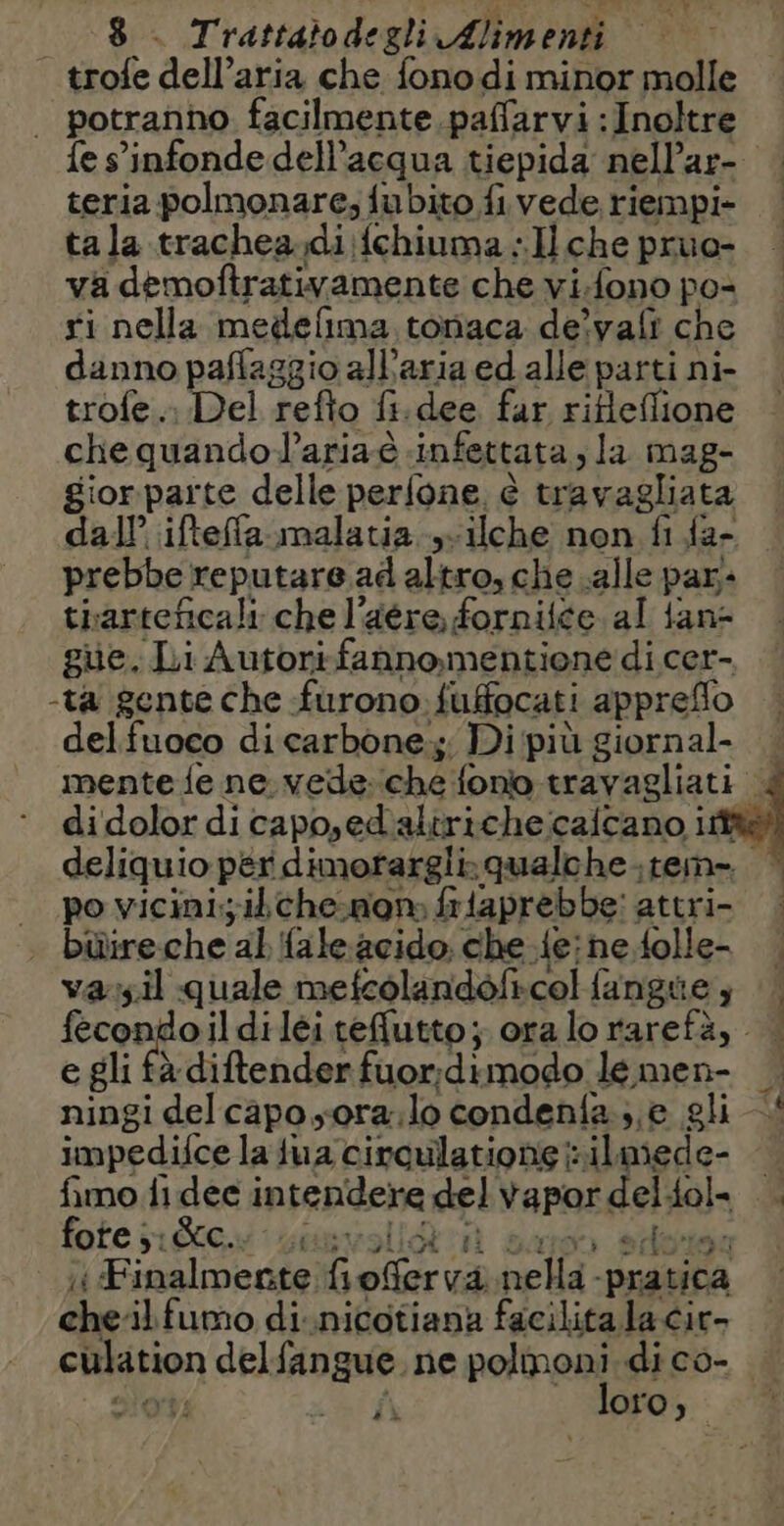 | trofe dell’aria che fono di minor molle | potranno facilmente paflarvi : Inoltre fe s’infonde dell’acqua tiepida nellar- teria polmonare; fubito fi vede riempi- ta la trachea.di:fchiuma «Il che pruo- va demoftrativamente che vi.fono po- ri nella medelima tonaca de)vafi che danno paffaggio all’aria ed alle parti ni- trofe... Del refto fi. dee far rifleffione che quando l'ariaé infettata, la mag- gior parte delle perfone à travagliata dall’ ifteffa malatia 1lche non fi {a- prebbe reputare ad altro, che alle par: tiarteficali che l’aére fornite al tane gue, Li Autorrfannomentiene di cer- -ta gente che furono fuffocati appreflo del fuoco di carbone; Di più Pato mente fe ne. vede: ‘ché fono travagliati | di dolor di capo,ed alirichecaicano it deliquio per dimorargli. qualche : ema po vicinisikche:non: frtaprebbe: attri- | büireche al faleacido che. fejne.folle- — vayil quale mefeolandoficolfungue | fecondoildiléi teflutto; ora lo avetà, | e gli fà diftender fuordimodo lemen- _. ningi del capo sora, lo condenfa.; e gli impedifce la tua circulatione il. mede- | fimo ii dee intendere del vapor dei gol, | fote ; 1. ciù x Finalmente, foferva nella: Pers À chel fumo di:nicotiana facilita la cir culation del aiar ne polmoni di co- . : iù loro, |