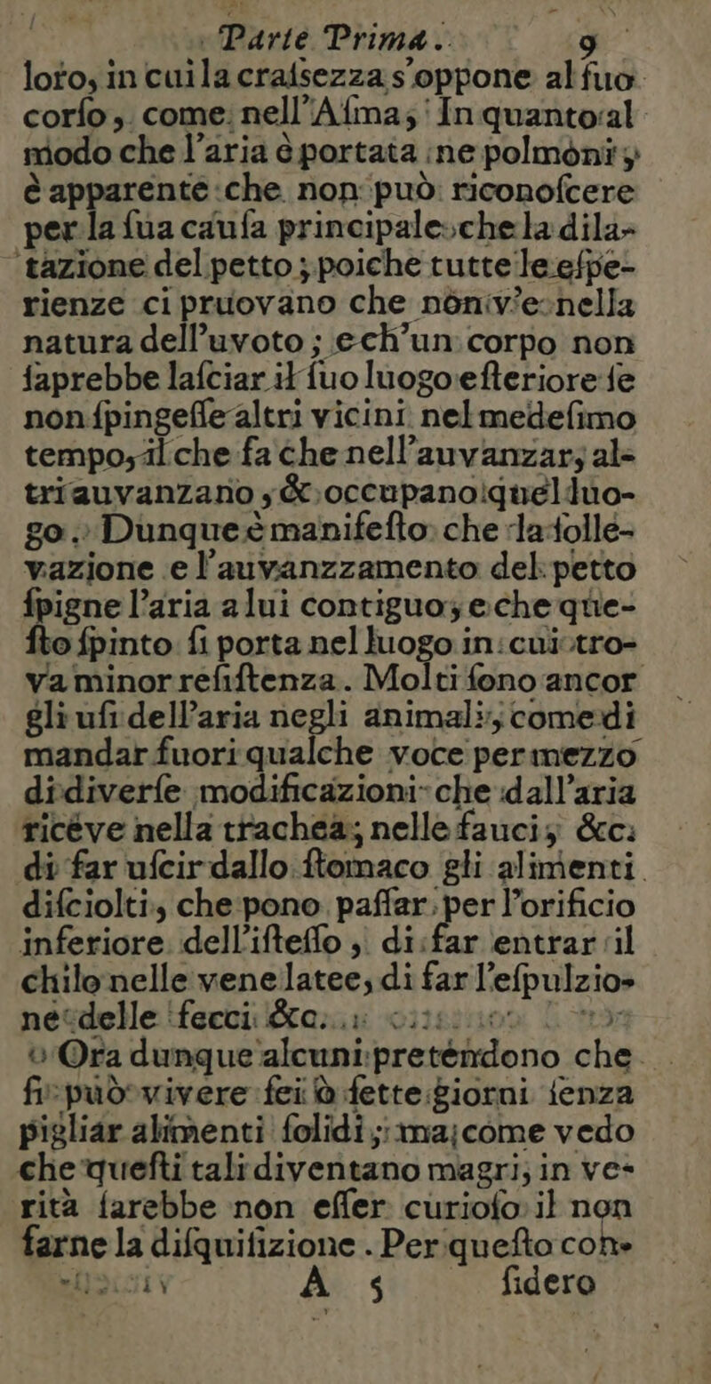 i Parte Prima. gu loto, in cuila craisezza s'oppone alfuo. corlo, come: nell’Afma,; In quanto:al modo che l’aria è portata ine polmont; è apparenté che non:può: riconofcere perla fua caufa principale» chela dila- ‘tazione del petto ; poiche tutte leefpe- rienze ci pruovano che nôniv'e-nella natura dell’uvoto ; ech’un corpo non faprebbe lafciar it {uo luogorefteriore fe nonfpingefle altri vicini nelmedefimo tempo;älche fa che nell’auvanzar; al triauvanzano ;&amp;,occupanoiquelduo- go.» Dunque è manifefto» che ‘la{olle- vazione e l’auvanzzamento del: petto fpigne l’aria alui contiguo eche que- fto fpinto. fi porta nel luogo in:cuiïtro- va minorrefiftenza. Molti fono ancor gli ufi dell’aria negli animali comedi mandar fuori qualche voce permezzo didiverfe modificazioni» che dall’aria riceve nella trachea; nelle fauciz &amp;c: di far ufcir dallo ftomaco gli alimenti. difciolti che pono paffar. per l’orificio inferiore. dell’ifteffo ;. di:far entrar ‘il chilo nelle venelatee; di far l’efpulzio» nétdelle ‘fecci; au ciisiuon Lx 0 Ora dunque alcuni:preténdono che . fi-pudvivere fei à fette:giorni fenza pigliar alimenti folidi;:ma;come vedo che quefti talidiventano magri; in ve- rità farebbe non effer curiofo il non farne la difquifizione . Per quefto con» sioioiv As fidero