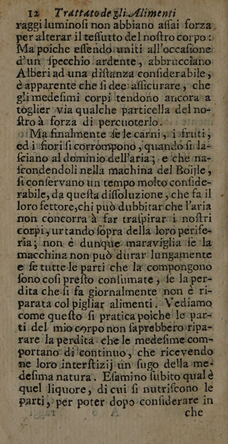 E” 12 Trattatodegzli.Alimenti raggiluminofi non abbiano affai forza, per alterar ilteffutto delnoftro corpo» Ma poiche effendoruniti al’occafione: d’un: {pecchio ardente, abbrücciaho. Alberi ad una diftänza confiderabiles è apparente che fi dee: afticurare; che glimedefimi corpi tendono ancorara toglier Via qualche ‘particella del no: ftroà: forza di percuoterlo.…. | »iMa:fmalmente fe lecarniisfruitt, edi:fiori ficorrompono ,quandofs la: {ciano al dominio-dellParia .e/chena- fcondendoli nella machina del Boïjle, ficonfervano un tempo moltoconfide- | rabile, da quefta diffoluzione ; che fa il loro fettore,chi puddubbitarche l’aria non concorra' à far tralpirar:i noftri cotpi; urtando fopra della loro perife- ria; non. è dunque maraviglia le la macchina non'può durar lungamente e fe tuttele parti che laicompongono fono cofi préfto conlumate ; 4e la per- dita che:fi fa giornalmente non è ri- . parata col pigliar alimenti. Vediamo come quefto fi pratica poiche le par . ti del miocnrpo non faprebbero:tipa- rare la perdita: chele medefimecom- portano? di coftinuo, che ricevendo: ne loro interftizij un fugo della me: “defima natura. Efamino fubitoqualè quel liquore di cui fi nutrifcono le parti? per poter dopo ig in.
