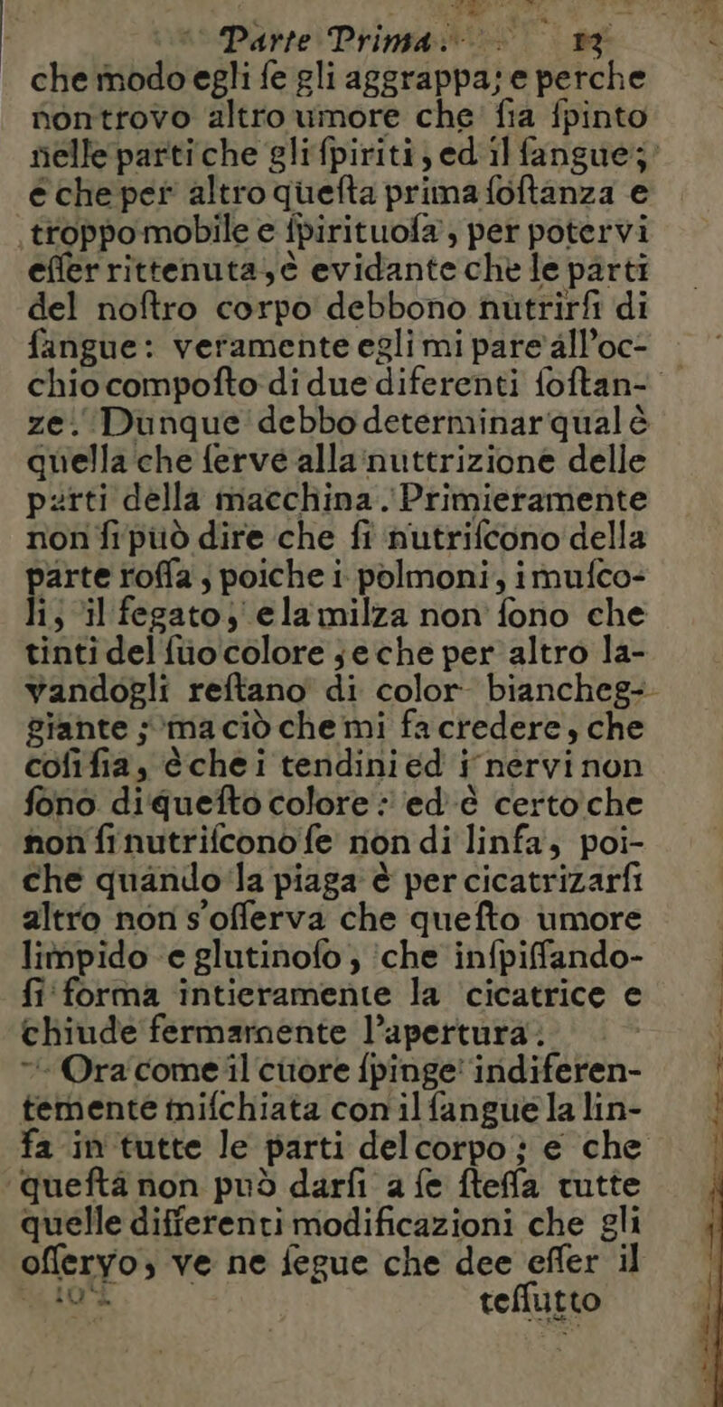 che modo egli fe gli aggrappa; e perche nontrovo altro umore che fia fpinto nelle partiche glifpiriti,edilfangue;’ e che per altro quefta prima foftanza e troppo mobile e fpirituofa , per potervi efferrittenuta,è evidante che le parti del noftro corpo debbono nutrirfi di fangue: veramente egli mi pare all’oc- ze. Dunque debbo determinarqual è quella che ferve alla:nuttrizione delle parti della macchina. Primieramente non fi pu dire che fi nutrifcono della parte roffa ; poiche i. polmoni, imufco- li; ‘il fegato; elamilza non fono che tinti del füo colore se che per altro la- giante ; ma cid che mi fa credere, che cofifia, è chei tendini ed i nervi non fono diquefto colore : ed &amp; certo che non finutrifcono fe non di linfa, poi- che quando la piaga è per cicatrizarfi altro non s'offerva che quefto umore limpido e glutinofo ; che infpifando- fi forma intieramente la ‘cicatrice e chiude fermamente l’apertura : “+ Ora come il citore fpinge' indiferen- temente mifchiata con il fangue la lin- fa in tutte le parti del corpo : e che quefta non può darfi a fe fteffa tutte quelle differenti modificazioni che gli offeryo, ve ne fegue che dee efler il toi teffutto