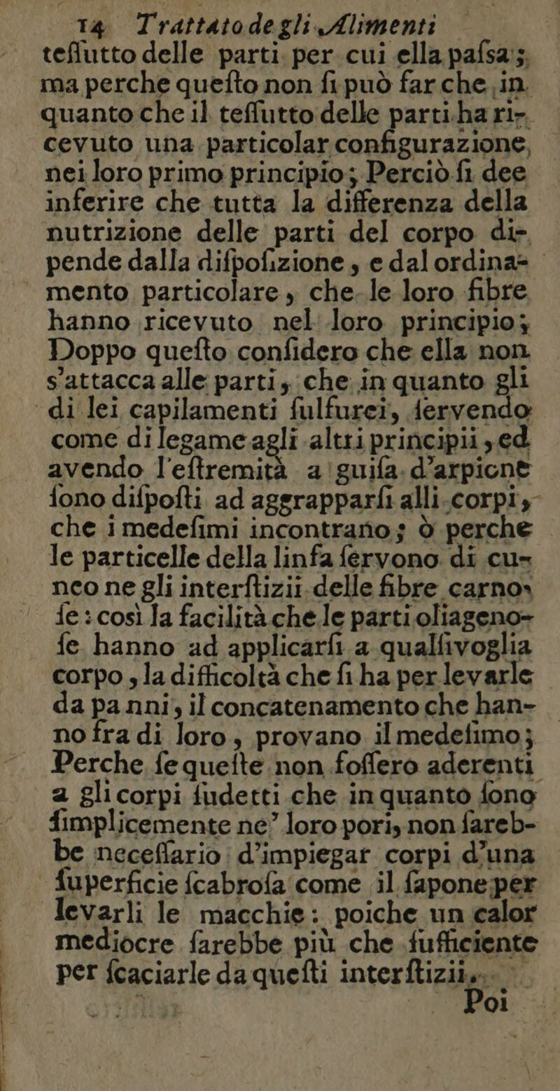 ong RI n teflutto delle parti. per cui ella pafsa:;, ma perche quefto non fi può far che in. quanto che il teffutto delle parti.ha ri», cevuto una particolar configurazione, nei loro primo principio; Perciò fi dee inferire che tutta la differenza della nutrizione delle parti del corpo di. pende dalla difpofizione , e dalordina= mento particolare , che-le loro fibre hanno ricevuto nel loro principio; Doppo quefto confidero che ella non s'attacca alle parti, che in quanto gli come di legame agli altri principii ,ed avendo l'eftremità a guifa. d’arpicne fono difpofti ad aggrapparfi alli-corpi,- che i medefimi incontrano; d perche le particelle della linfa fervono. di cu- neo ne gli interftizii.delle fibre carno» fe: così Ja facilità chele parti oliageno- fe hanno ad applicarfi a qualfivoglia corpo s la difficoltà che fi ha per levarle da panni; il concatenamento che han- no fra di loro, provano il medefimo; Perche fe quefte non .foffero aderenti a glicorpi fudetti che inquanto fono implicemente ne” loro pori, non fareb- be neceflario d’impiegat corpi d’una fuperficie fcabrofa come il fapone per Jevarli le macchie: poiche un calor mediocre farebbe più che fufficiente per fcaciarle da quefti intertiziin vl oi