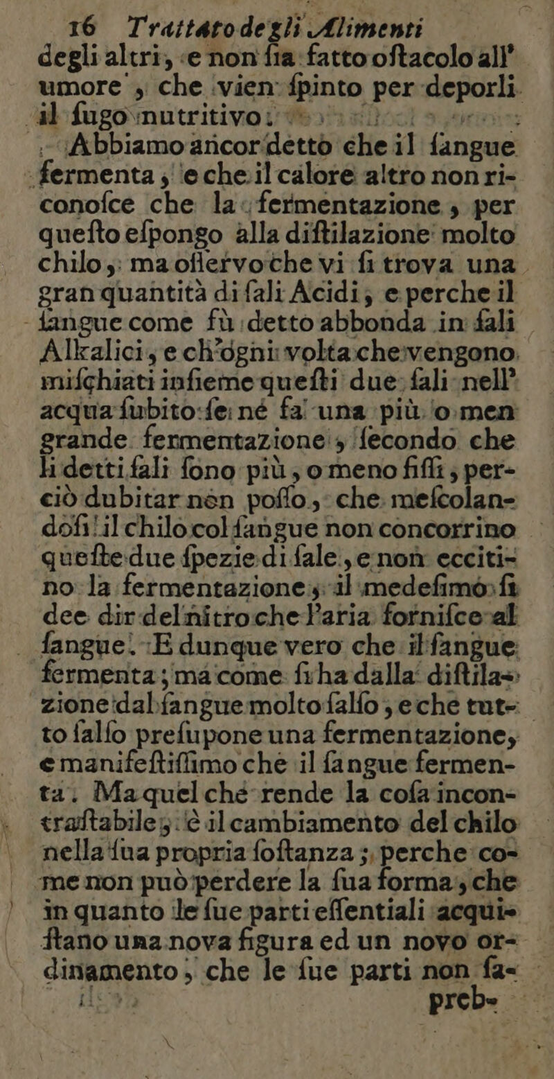 ) degli altri, «e non fia: fatto oftacolo all’ umore ; che vien fpinto per deporli. Abbiamo ancor detto che il {angue: conofce che la< fermentazione; per quefto efpongo alla diftilazione: molto chilo: maoflervoche vi fitrova una. gran quantità di fali Acidi; e perche il Alkaliciye ch'ogni volta:che:vengono. mifghiati infieme quefti due; fali nell’ acqua fubito:{e: né fa una più o men rande fermentazione!» {econdo che idettifali fono più, o meno fifi ; per- ciò dubitar nén poñlo, che. mefcolan- dofililchilo.colfangue non concorrino queftedue fpeziedifale ,e non ecciti- no la fermentazione; il medefimo:fi dee dir delnitroche laria fornifce-al fermenta ; ma come fiha dalla‘ diftila» to falfo prefupone una fermentazione; e manifeftiffimo che il fangue fermen- ta. Maquelché rende la cofaincon- traftabile; à ilcambiamento del chilo nella {ua propria foftanza ; perche co- me non può'perdere la fua forma:,che in quanto ile fue partieffentiali acqui» ftano una nova figura ed un novo ot= dinamento + che le {ue parti non fa= - \