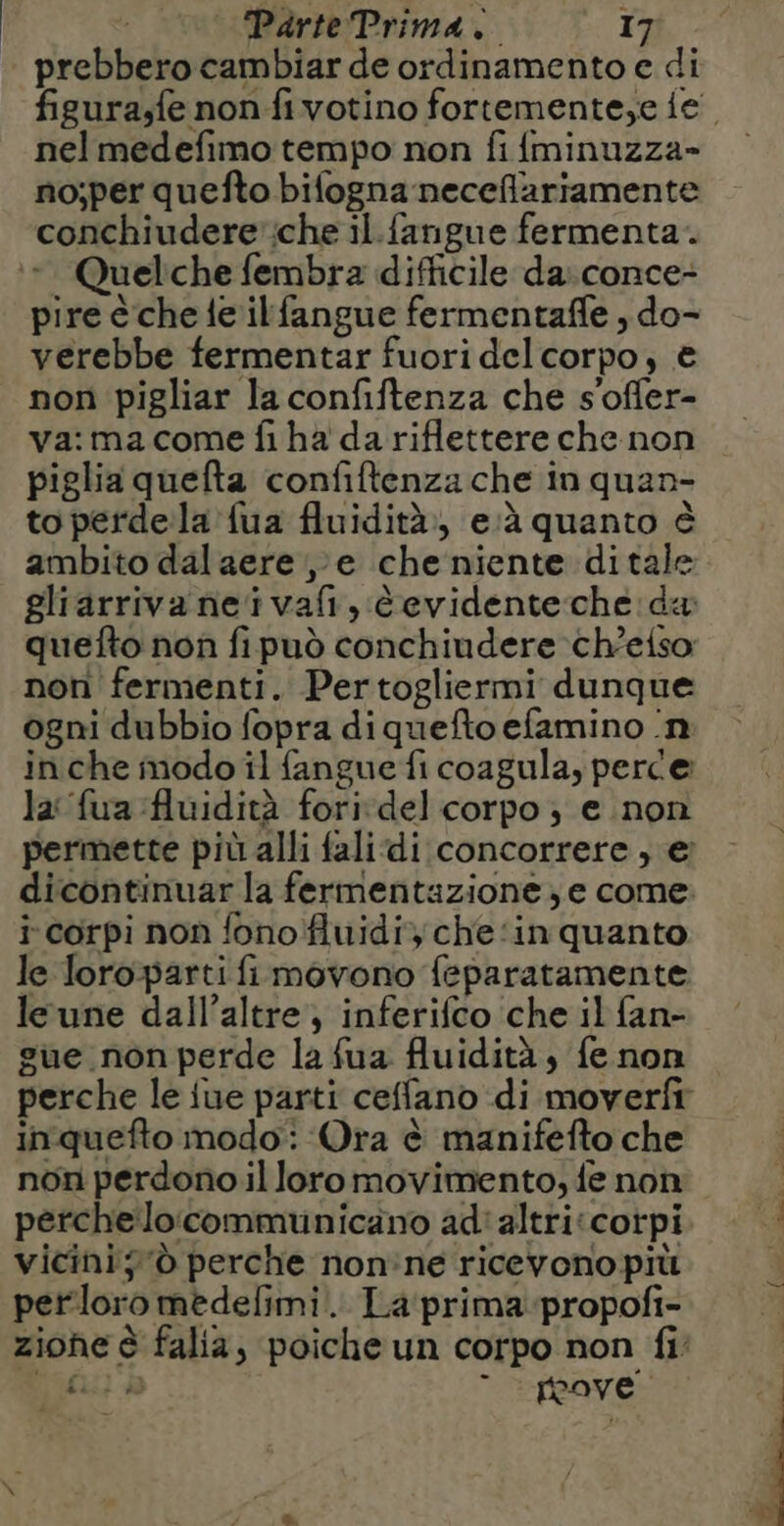 prebbero cambiar de ordinamento e di figura,fe non fi votino fortemente,e ie nel medefimo tempo non fifminuzza- no;per quefto bifogna neceffariamente conchiudere':che il.fangue fermenta. - Quelche fembra difficile da:conce- pire èche fe ilfangue fermentaffe , do- verebbe fermentar fuori del corpo, € non pigliar la confiftenza che s'offer- va:ma come fi ha da riflettere che non piglia quefta confiftenza che in quan- to perdela {ua fluidità», e:à quanto è ambito dal aere ,e che niente ditale gliarriva neï vafi, èevidenteche da quefto non fi può conchiudere cheiso non fermenti. Pertogliermi dunque ogni dubbio fopra diquefto efamino n in che modo il fangue fi coagula, perce la fua Auidità for: del corpo ; e non permette più alli falidi concorrere, € dicontinuar la fermentazione, e come: i corpi non fono fluidi, che:in quanto le loroparti fi movono feparatamente leune dall’altre, inferifco che il fan- gue non perde la fua fluidità, fe non perche le fue parti ceffano di moverfr inquefto modo: Ora è manifefto che non perdono il loromovimento, fe non pérchelocommunicano adi altricorpi vicini; 'ò perche non'ne ricevono più perloro medefimi.. La prima propofi- zione è falia, poiche un corpo non fi y fi) à * : paye