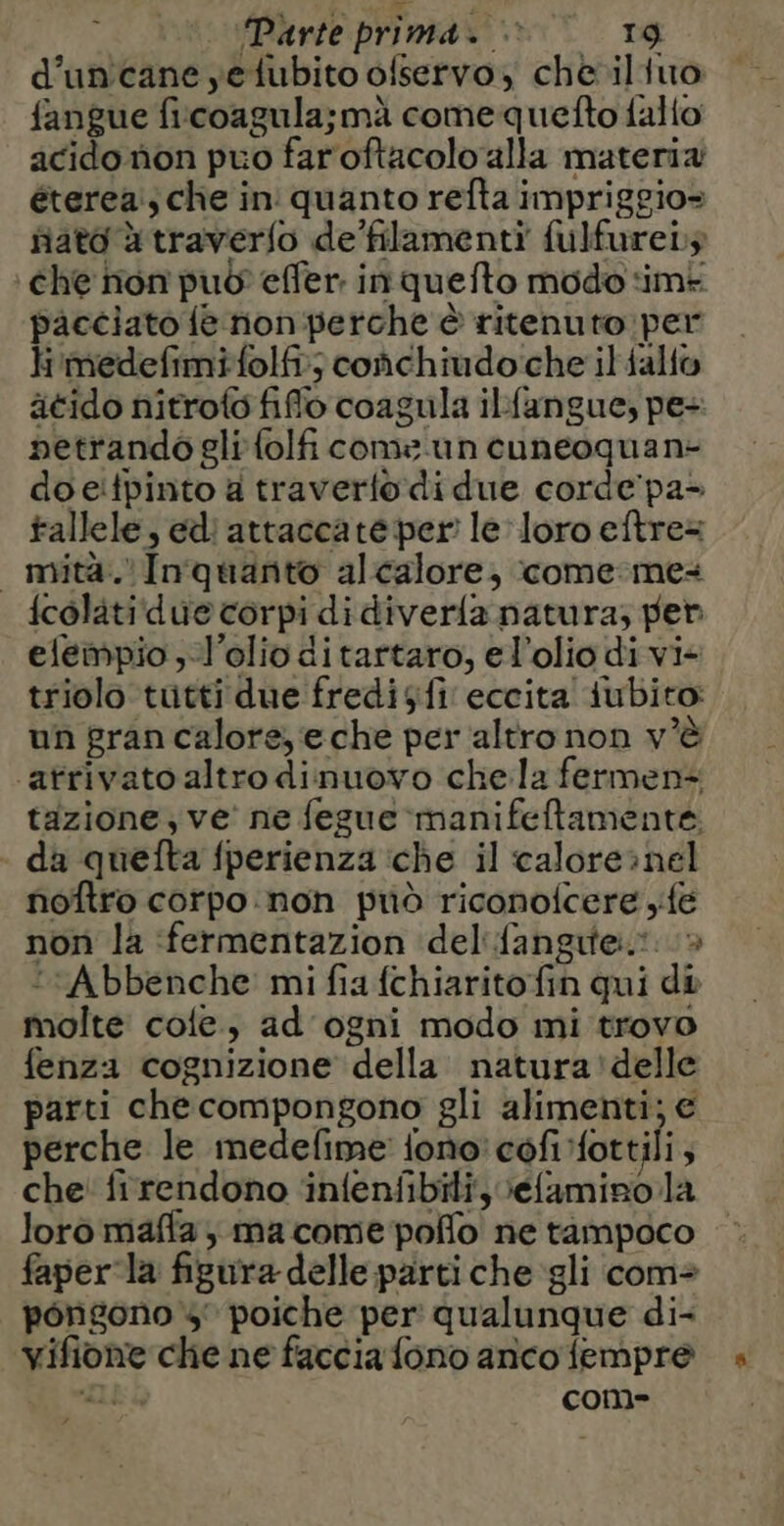 d’uncane yetubito ofservo, che. iliuo fangue ficoagula;mà comequefto {allo acido non puo far oftacolo alla materia éterea:, che in quanto refta impriggio= fiato à traverfo de’filamenti fulfureis che non può effer: in quefto modo ‘im pacciato fe non perche è ritenuto per Hi'medefimifolfi; coñchiudo che il falfo ätido nitroto fflo coagula ilfangue, pe- petrando gli {olf come un cuneoquan- do eitpinto a traverfo di due corde'pa- tallele, edi attaccate per le loro eftre= mità. In quanto alcalore, come me: icolitidue corpi didiver{a natura; per elempio , l'olio di tartaro, el’olio di vi- triolo tutti due fredisfi eccita {ubito: un gran calore, e che per altro non v'è atrivato altro dinuovo che la fermen- tazione; ve ne fegue manifeftamente. da quefta fperienza che il calore»nel noftro corpo non priò riconofcere fe non la fermentazion del {angrte.*. > ‘““Abbenche’ mi fia {chiarito fin qui di molte cole, ad ogni modo mi trovo fenza cognizione della natura'delle parti che compongono gli alimenti; € perche le medefime fono! cofifottili; che firendono ‘infenfibiti, Vefamino la loro maffa ma come pollo ne tampoco faperla figura delle parti che gli com: pongono 4 poiche per qualunque di- vifione che ne faccia fono anco fempre Li com-