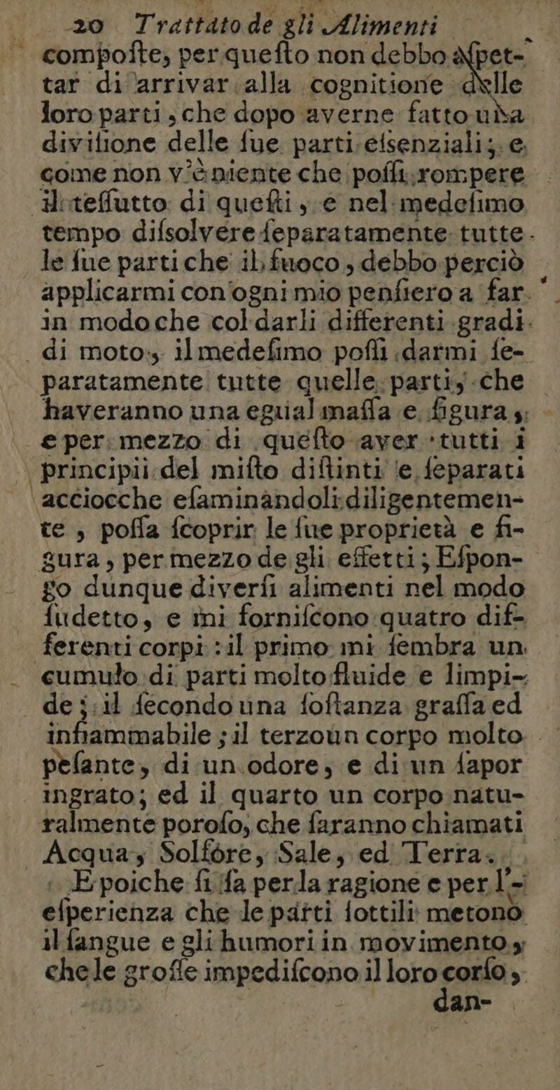 tar di arrivar alla cognitione delle loro parti, che dopo averne fattoui divilione delle fue parti ;elsenziali;. e. come non v'è niente che pofli.rompere Hrteffutto: di quefti ye nel medefimo _ le fue partiche il, fuoco , debbo perciò applicarmi con'ognimio penfiero a far. in modoche coldarli differenti gradi. . di moto: il medefimo pofli darmi fe- paratamente tutte quelle: partiy.che haveranno una eguialmaffa e figura 4; € per: mezzo di quéfto aver ‘tutti i | principii. del mifto diftinti le feparati ‘acciocche efaminandoli:diligentemen- te, poffa {coprir le {ue proprietà e fi- gura, permezzo de gli effetti; Efpon- go dunque diverfi alimenti nel modo fudetto, e ini forniftono quatro dif- ferenti corpi :il primo: mi fembra un «cumulo di parti moltofluide e limpi- de ;:il {econdo una {oftanza graffa ed pelante, di un.odore, e di:un {apor ingrato; ed il quarto un corpo natu- ralmente porofo, che faranno chiamati Acqua, Solfore, Sale, ed Terra... Époiche fifa perla ragione e per. La efperienza che le patti {ottili metono il fangue e glihumoriin movimento.» chele grofle impedifcono il loro an > an-