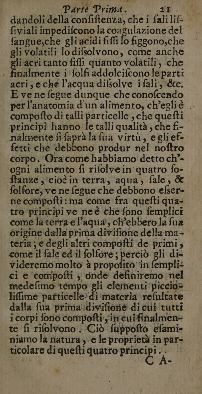 Parte Prima. 2} dandoli della confiftenza, che i falilif- fiviali impedifcono la coagulazione del fangue,che gli acidi fifi lo figgono,che gli volatili lo difsolvono, come anche gli ‘acri tanto fifi quanto volatili, che nalmente i 'folfi addolcifcono leparti acri, e che l’acqua difsolve i fali', &amp;cc. E ve ne fegue dunque che conofcendo perl’anatomia d'un alimento, ch’egliè .. compofto di talli particelle , che quefti principi hanno le talli qualità , che fi- nälmente fifaprà la fua virtù, eglief- fetti che debbono produr nel noftro corpo. Ora come habbiamo detto ch”- ogni alimento fi rifolvein quatro fo- ftanze,’cioèin terra, aqua, fale, &amp; folfore, ve ne fegue che debbono elser- ne compofti : ma come fra queftiqua- tro principi ve neë chefono femplici come la terra el’aqua, ch’ebbero la fua origine dalla prima divifione délla ma- teria; e degli altri compofti de primi; come il fale ed il folfore ; perciò gli di videremo molto à propofito ‘in fempli: ci e ‘compofti ; onde definiremo nel medefimo: tempo gli elernenti piccios liffime pafticelle» di materia refultate dalla fua prima:divifione di cui tutti i corpi fono compofti in cuifinalmen- te fi rifolvono .-Ciò fuppofto efami- niamo la natura , e le proprietà in par- ticolare di quefti quatro DREI! a |