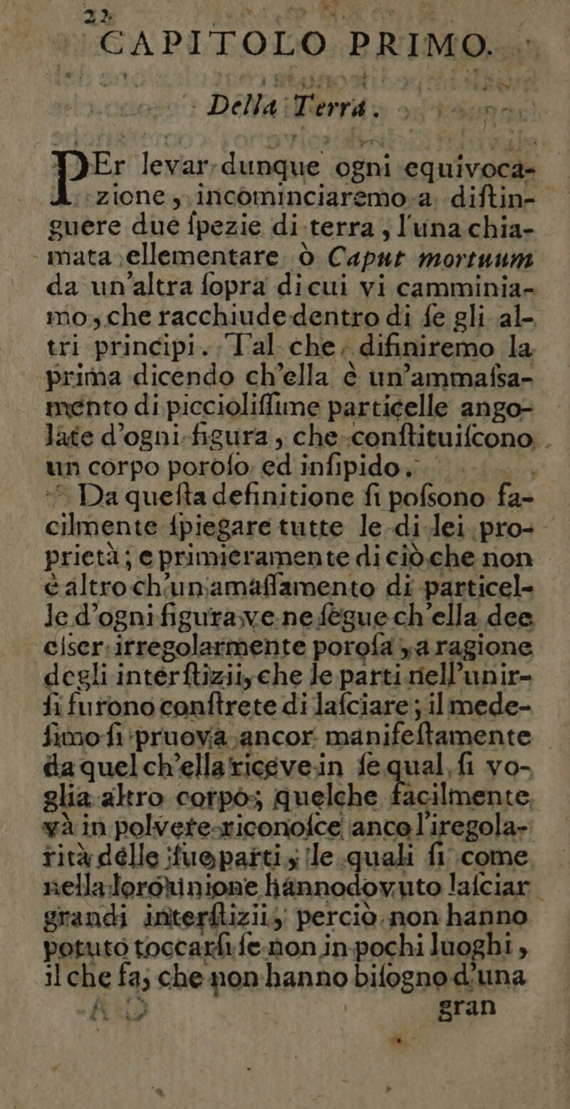 ‘CAPITOLO PRIMO. cop: DENA rid odi PE levar; dunque ogni equivoca- A. zione, incominciaremo-a. diftin- guere due fpezie di-terra ; l'una chia- _mata ellementare ò Caput mortuum da un'altra fopra dicui vi camminia- mo, che racchiudedentro di fe gli al- tri principi. Tal che, difiniremo la prima dicendo ch’ella è un’ammafsa- mento di piccioliffime particelle ango- late d’ogni-figura , che-conftituifcono . un corpo porofo ed infipido go -* Da quefta definitione fi pofsono fa- cilmente {piegare tutte le.di.lei.pro- prietà; e primieramente di ciò.che non caltroch'uniamaffamento di particel- le d’ognifigurave-nefègue ch'ella dee ciser.itregolarmente porofa ya ragione degli interftiziiyche le parti.nell’unir- fi furono conftrete di lafciare ; il mede- fimo fi pruoya.ancor manifeftamente daquelch’ellaricevein fequal,fi vo- glia.altro corpo:; quelche facilmente, à in polvete-riconofce ance l'iregola- rità delle fuepañtis !le.quali fi come sellaloroRinione hannodovuto lafciar. grandi interfliziis perciò. non hanno potuto toccarhì fe. non in-pochi luoghi , il che fa; che non hanno bifogno d'una RD 5 sran a, ”