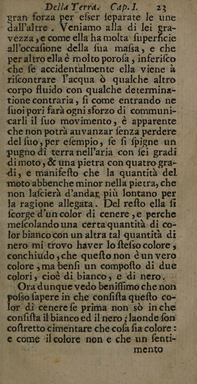 ran forza per efser feparate le une Salate. Veniamo alla di lei gra- vezza ye come ella ha molta fuperficie all’occafione della fua mafsa, e che per altro ella è molto porofa ; inferifco che fé accidentalmente ella viene à rifcontrare l’acqua è qualche altro ‘corpo fluido con qualche determina- tione contraria, fi come entrando ne fuoi pori farà ogni sforzo di communi- carli il fuo movimento, è apparente che non potrà auvanzar fenza perdere del fuo', per efempio, fe fi fpigne un ‘pugno di terranellaria con fei gradi. dimoto,&amp; una pietra con quatro gra- di, e manifefto che la ‘quantità del moto abbenche minor nella pietra, che non lafcierà d’andar più lontano per la ragione allegata. Del refto ella fi fcorge d’un color di cenere ,e perche mefcolando una certaquantità di co- lor biañco con un altra tal quantità di. nero mitrovo haver lo ftefso colore ; conchiwdo sche quefto non è un vero colore ; ma benfi un compofto di due colori, cioè di bianco; e di nero. . Ora dunque vedo beniffimo che non pofso fapere in che confifta quefto co- lor di cenetefe prima non sò inche confifta il'bianco ed il nero jlaonde fon coftretto cimentare che cofa fia colore : e come ‘ilcolore non e che un fenti- Sia mento