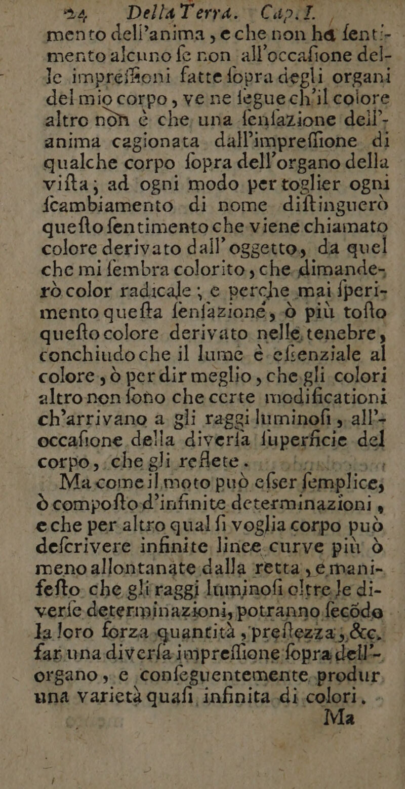 mento dell’anima ,eche non he fenti- — mento alcuno fe non all’occafione del- le impreffioni fatte fopra degli organi delmio corpo , vene tegue ch/il colore altro non è che; una fenfazione dei}, anima cagionata. dall’impreffione di qualche corpo fopra dell'organo della vifta; ad ogni modo per toglier ogni fcambiamento di nome diftinguerò quefto fentimento che.viene chiamato colore derivato dall'oggetto, da quel che mifembra colorito, che. dimande= rò color radicale ; e perche mai fperi- mento quefta feniazione, à più tofto quefto colore derivato nelle tenebre, conchiudo che il lume è-efsenziale al ‘colore d per dir meglio, che.gli colori altronenfono che certe modificationi ch’arrivano a gli raggiluminof..all: occafione della diverla fuperficie del corpo, che gli reflete... hum Macomeil moto può efser femplices ò compoftod’infinite determinazioni , eche peraltro qual fi voglia corpo può defcrivere infinite linee.curve più à meno allontanate.dalla retta, émani- fefto che gliraggi luminofio!tre.le di- verfe determinazioni, potranno fecode .. laloro forza.quantità ;preflezzas &amp;c.: fas una diverfaimpreflione:fopra dell organo ,.c confeguentemente.produr, una varietà quafi infinita di colori ) - Ma