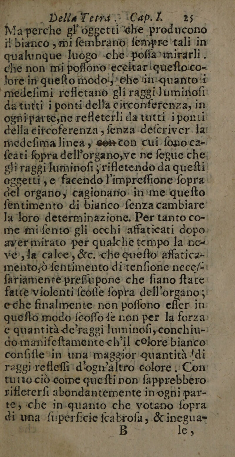 Maverche gl oggetti ehe producono il'bianco 3 mi fembranò: fempre ‘tali ‘in qualunque luogo’ «che: poffamirarli. che non mi poflono 'eceitariquefto:co- lore. ii quefto modoij'ehe in:quanto‘i médelimi refletano gli raggiluminofi datutti i ponti della circonferenza, in ogniparte,ne refleterli da tutti iponti della éifcoferenza , fenza défcriver la: medefima linea ; sem ton cui fonoca- feati fopra dell’organo,ve ne fegue che: gliraggiluminofi jrifletendo da quefti eggetti, e facendo l'impreffione fopra del organo, cagionario: in me quefto fentimento di biunco fenza cambiare la loro determinazione. Pertanto co- me ‘mi fento' gli occhi ‘affaticati dopo. awerimitato per qualche tempo la ne vela calce, &amp;c. che queflo affatica» mento;jò.fentimento'di:tenfione nece/:: fariamente:prefiupone che fiano ftate fatte violenti‘fcofle fopra dell’organo; @eche finalmente: non poffono efier in quefto modo {coffo te non per la forza: e quantità de’raggi luminofi,conchiu-: dò manifeftamente-ch’il colore bianco: confifte%in una maggior quantità ‘di raggi refleffi :d'ogn'altro colore : Con: tutto ciò come quefti non fapprebbero. riflererfi abondantemente in'oghi par- te) ‘che in-quanto che votano fopra di wna fuperficie fcabrofa, &amp; nre a stu B es