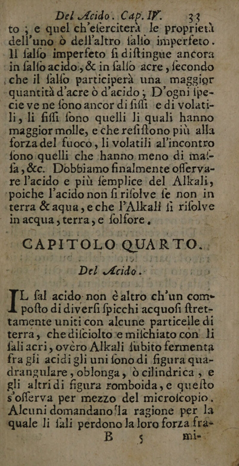 to ; e quel ch’efercitera le proprietà dell’uno à dell'altro falio imperfeto . - Ml falfo imperfeto fi diftingue ancora “in falfoacidoi;&amp;infalfo acre ; fecondo iche il falfo participerà una maggior «quantità d’acre ò d’acido ; D'ogni ipe- cie ve ne fono ancor di fifi \e di volati- lis li fili fono quelli Ji quali hanno maggior molle, e che refiftono più alla forzadel-fuoco, li volatili al’incontro ono quelli che ‘hanno. meno di ima!- fa, &amp;c: Dobbiamo finalmente offerva- re l’acido e più femplice del Alkali, ‘poiche l’acido non fi rifolve fe non in terra &amp; aqua, eche l’Alkali {i rifolv inacqua;terra;e folfore, Del M RL 0re FD L fal acido non èaltro ch’un come À pofto di diverfifpicchi acquofi ftret- tamente uniti con alcune particelle di terra, chedifciolto;e miichiato con li fali acri, ovèro Alkali fubito fermenta fra gii acidi gli uni fono di figura qua- drangulare , oblonga, òcilindrica , e 3 mia.
