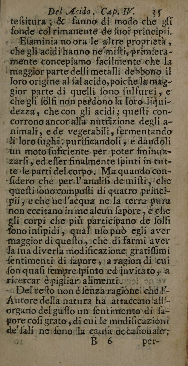 — . «Del Acido Cap. . è -tefsitura 318 fanno di modo che gli fonde colrimanente de {uoïprincipii. +: Efaiminiamo ora le“altie proprietà , -chegliacidihanno he'imiftiprimiera- -nenté concepiamo facilniente che la i maggior parte dellimetalli debbotrto il foro origine al falacido, poichelamal- gior parte di quelli fono fulfurei , e chegli folfi non perdono la Toro.iidui- dezza, checon gli acidi; quefti con- . corrono ancoralla nuttizione degli a- nimali, e de vegetabili, fermentando 5h lorofughi:purificandoli ; € da ndoli “un motofuficiente. per. poter fminuz- ‘zarfizediefferfinalmente fpinti in tut- «tele parti delcorpo. Ma quandocon- -fidero che per: l’analif demiftr, che queftilonocompofti di quatro princi- ‘piije che nel’acqua ne la terra pura non'eccitano in me alcun fapore , eche ‘gli corpi che-pitr participano de folfi ‘fono infipidi, nali nfopuò egli aver ‘maggior di quefto. che difarmi aver Ta {ua diverfà modificazione; gratiffimi fentimenti: di-fapore ,: a ragion diicui fonquafi fempretpinto-edinvitato $ a ricercar è:pigliam alimenti; sot sn 5% -î Del refto non è fenza:ragionei ché Autore della natura ha .atratcato!all’- orgario:delgufto un fentimento.\di {a- pore coli grato: ;di oui le modificazioni de'fali ne:dono:lla cauta dccañoñaler;