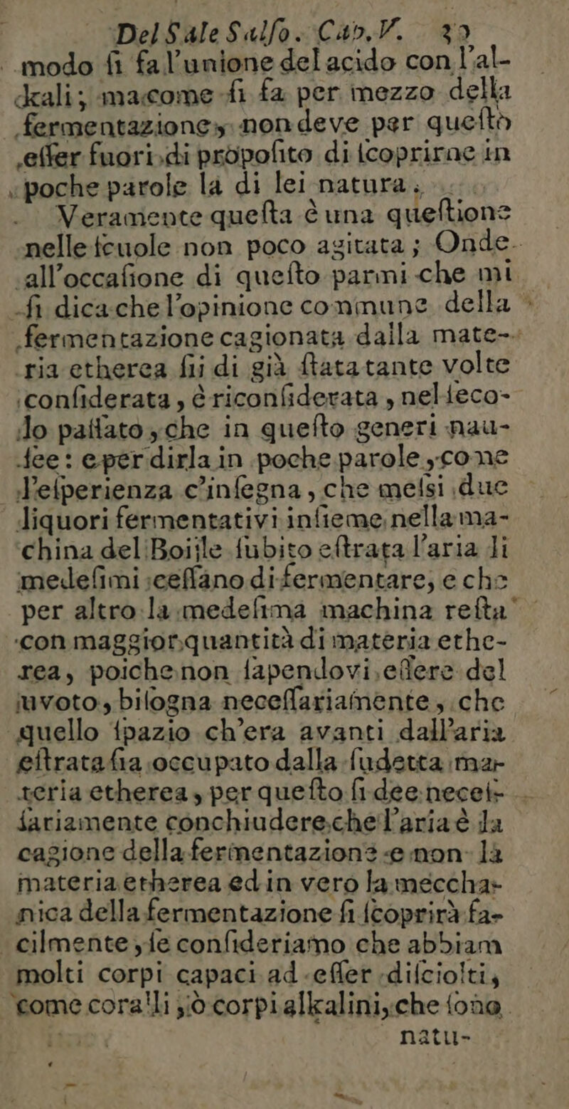| modo fi fa l’unione del acido con l’al- dali; macome-fi fa per mezzo della fermentazione. non deve per quefto .effer fuori.di propofito diicoprirae in «poche parole la di lei natura... Veramente quefta è una queftione nelleteuole non poco agitata ; Onde. ‘all’occafione di quefto parmi che mi fi dicachel’opinione commune della > fermentazione cagionata dalla mate-. ‘ria etherca fii di già ftatatante volte :confiderata, è riconfiderata , nelieco- do pattato yche in quefto generi nau- fee: epérdirla in poche parole cone Pelperienza c’infegna, che mefsi due Jiquori fermentativi infieme, nella ma- china del Boiile fubito eftrata l’aria Ji medefmi sceffano difermentare, e che per altro la medefima machina refta’ «con maggiorquantità di materia ethe- rea, poichenon fapendovi.effere del juvoto, bilogna neceffariamente che quello {pazio ch'era avanti dalParia eitratafia occupato dalla fudetta ma teria etherea, per quefto fi.dee:necel- fariamente conchiudere.chel’aria è la cagione della fermentazions e non. là materia etherea edin vero la meccha: nica della fermentazione fi (coprirà fa+ _cilmente yfe confideriamo che abbiam molti corpi capaci ad.effer :difcioiti, ‘come coralli à corpialkalini,;che {one ta natu- *