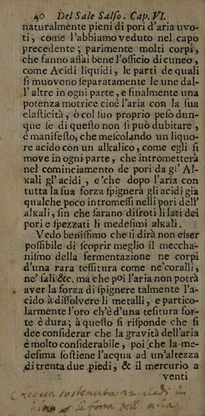 [AI naturalmente pieni di pori d’aria uvo- ti, come l’abbiamo veduto nel.capo precedente ; parimente molti corpi, che fanno aflai bene l’officio dicuneo, come Acidi liquidi; le parti de quali fi muovono feparatamente le une dal- «l'altre in ogni parte, e finalmente una . potenza motrice cioé l’aria con la fua elafticità ; d col tuo proprio pefo dun- que le di quefto non fi può dubitare, è manifefto, che meicolando un liquo- re acido con un alkalico, come egli fi move in ogni parte; che intrometterà nel cominciamento de pori da gi’ AE | ali gl’acidi , e’che dopo l’aria con tutta la fua forza fpignerà gli acidi gia qualche poco intromefli nelli pori dell’ alkali, fin che farano‘difroti lilati dei porie fpezzati Hi medefimi algali. : Vedo bewniffimo chef dirà non efser poflibile di {coprir meglio il meccha- nifmo della fermentazione ne corpi d’una rara teffitura come ne’coralli, ne’ falit&amp;c. ma'che poi l’aria non potrà averla forza difpignere talmente l’a- cido è:diffolvere li metalli, e partico- larmente l'oro ch’è d’una tefitura for- te è dura; à queflo fi rifponde che fi dee confiderar che la gravità dell’aria defima foftiene l’acqua ad un’altezza ditrenta due piedi; &amp; il mercurio a. è venti | D 2% È NE +, A) A ‘hp PA Ja. fra sel COR CR |