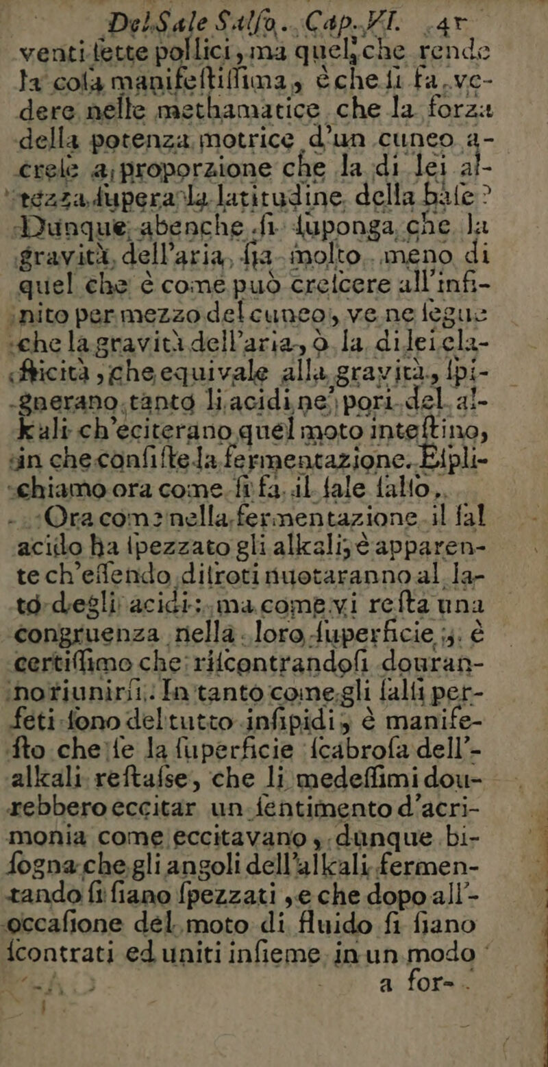 Dedalo Sulla. CapokI. «ar ventilette pollici, ma queliche rende ta cola manifeltifima, èchefi fa.ve- dere nelle methamatice che la forza della potenza motrice d’un cuneo a- crele a;proporzione che la di lei ai- rezza duperanla latitudine. della bale? Dunque-abenche fi {uponga che la gravità, dell’aria, {ia- molto... meno di quel che è come può crelcere all’infi- inito per mezzo delcuneo, ve ne legue sche la gravità dell’aria, d la dileiela- Aricità che equivale alla gravità, Ipi- -gnerano.tantg li.acidine) pori. del aï- Kali ch’eciterano quel moto inteltino, sin che.confiftela fermentazione. Eipli- ‘chiamo ora come. ft fa. il fale fallo, - 1Ora comznella,fermentazione.il fal aciilo ha ipezzato gli alkalijt apparen- tech’efendo dilrotinuotaranno al la- td-desliacidi:.macomewi refta una congruenza nella. loro fuperficie ;3. è certifimo che: ritcontrandofi douran- ‘nofiunirii; In tanto come.gli falli per- feti fono deltutto infipidis è manife- fto cheife la fuperficie {cabrofa dell’- alkali reftafse, che li medeffimi dou- ebbero eccitar un.fentimento d’acri- monia come eccitavano s;danque bi- fognache.gli angoli dell’alkali fermen- tando fi fiano fpezzati se che dopo all- -occafione del. moto di fluido fi fiano 4 4 2h 2 x a for- te ;