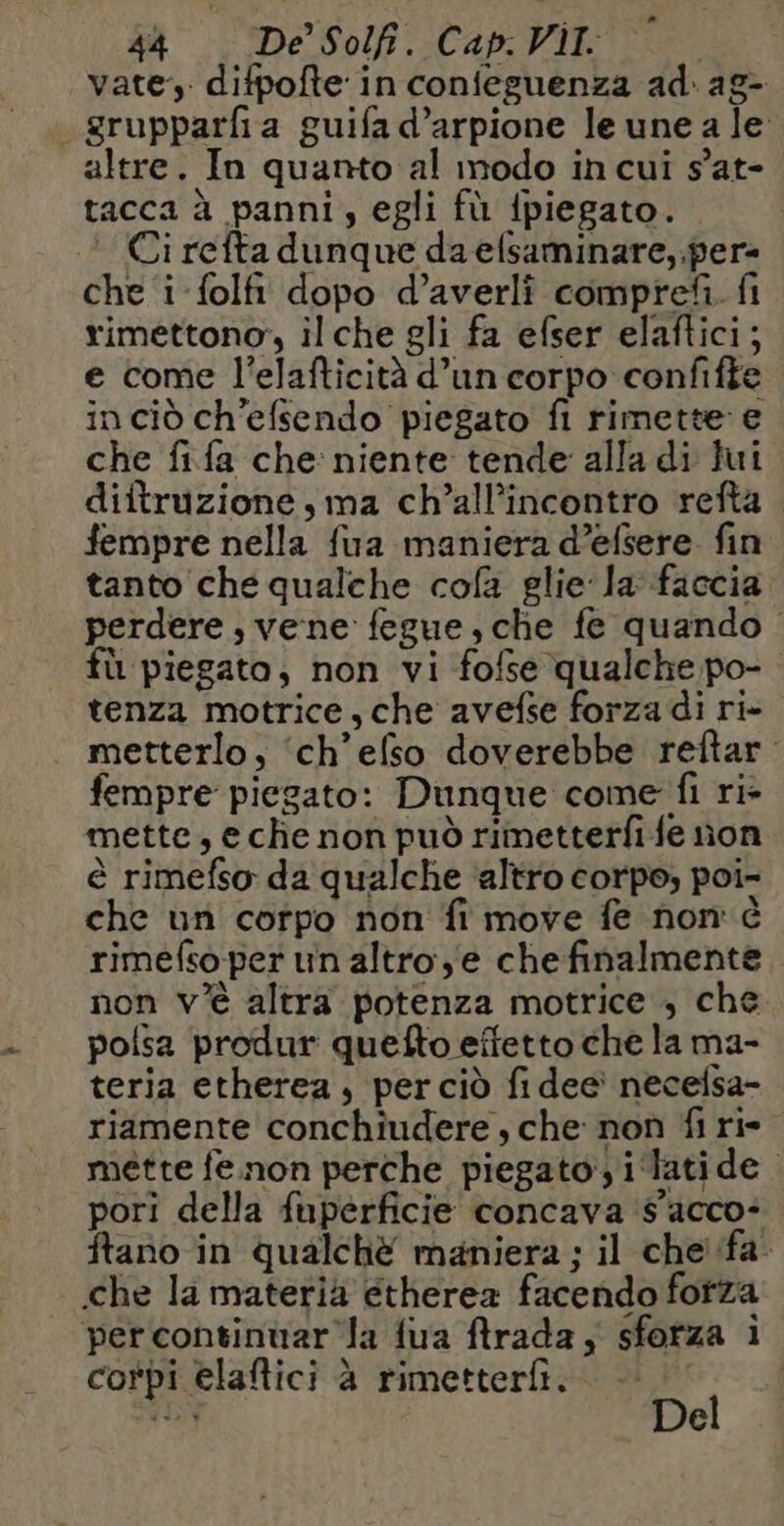 vate, difpofte in confeguenza ad: ag- _ grupparfia guifa d’arpione le une a le altre. In quanto al modo in cui s’at- tacca à panni, egli fù fpiegato. * Ci refta dunque da efsaminare,.per= che i folfi dopo d’averli comprefìi. fi rimettono”, il che gli fa efser elaftici; e come l’elafticità d’un corpo confifte inciò ch'efsendo piegato fi rimette e che fifa che niente tende alla di Jui diftruzione , ma ch’all’incontro refta fempre nella fua maniera d’efsere. fin tanto che qualche cofa glie la faccia perdere, vene fegue,che fe quando fù piegato, non vi fofse qualche po- tenza motrice, che avefse forza di ri- metterlo, ‘ch’efso doverebbe reftar. fempre piegato: Dunque come fi ri- mette, eche non può rimetterfi fe non è rimefso da qualche ‘altro corpo; poi- che un corpo non fi move fe non è rimefso-per un altro 'e che finalmente non v'è altra potenza motrice , che polsa produr quefto effetto che la ma- teria etherea, perciò fi dee necefsa- riamente conchiudere , che non fi ri mette fe non perche piegato, i ‘latide. pori della fuperficie concava ‘$'acco- tano in qualchèé maniera ; il che fa che la materia etherea facendo forza percontinuar Ja {ua rada ; sforza i corpi elaftici à rimetterfì. | dI: 4 e