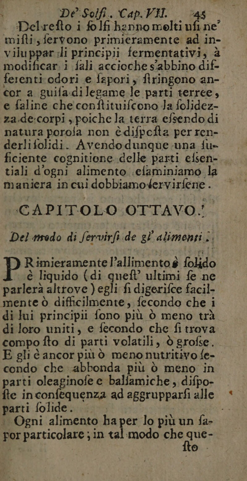 De Solfi. Cap. VIT. ‘46 Delrefto i folfi hanno melti ufi ne mifti;s fervono primieramente ad in- viluppar:li principii fermentativi, à modificar. i {ali accioche s’abbino dif- ferenti odori e fapori, firingono an- cor a guila.dilegame le parti terree, e faline che conftituifcono Ja folidez- za.de:corpi , poiche la terra efsendo di natura porola non èdifpofta per ren- derlifolidi. Avendodunque una fu» ficiente cognitione delle parti elsen- tiali d'ogni alimento .efaminiamo la maniera in cui dobbiamodervirfene . CAPITOLO OTTAVO. Del modo di fervirfi.de gl'alimenri ; Rimieramente l’allimentos folido è liquido (di queft’ ultimi fe ne parlerà altrove ) egli fi digerifce facil- mente à difficilmente, fecondo che i di lui principii fono più ò meno trà di loro uniti, e fecondo che fi trova compo fto di parti volatili, à grofse. E gli è ancor più ò menonutritivo fe- condo che abbonda più d meno in parti oleaginofe e balfamiche , difpo- fte inconfequenza ad aggrupparfi alle parti folide. + Ogni alimento ha per lo più un fa- por particolare ; in tal modo che PR © +