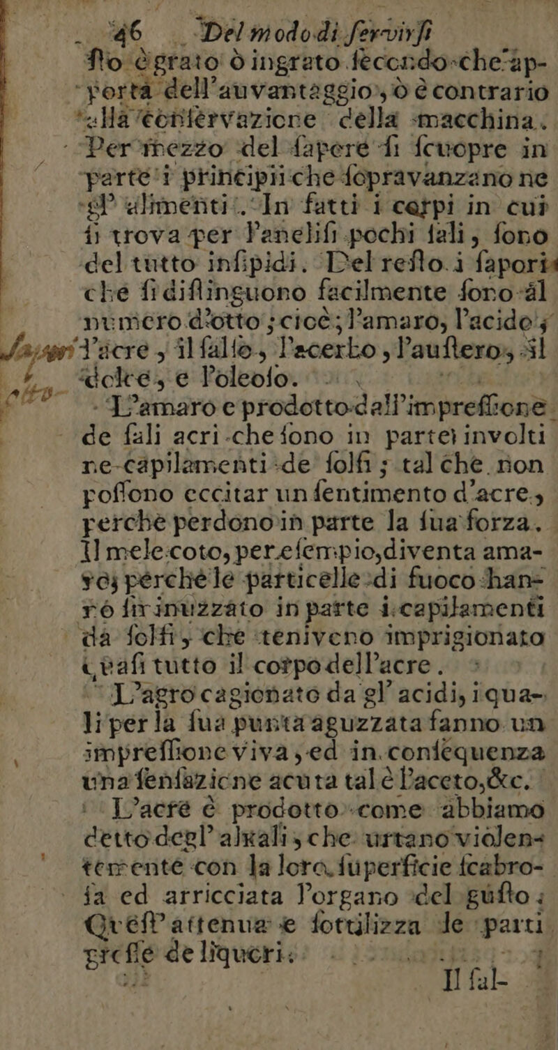 fo: dgrato d ingrato fecondo-che'ap- «Ha eentervazione della «macchina. “parte! prineipii che fopravanzano ne i) trova per Panclifi. pochi fali, fono del tutto infipidi. Del refto.i faporis che fidiflinguono facilmente foro-äl numero d'otto ; cioè; amaro, l’acido'; “J'acre , ilfallo, “l'acerko sl ‘auftero; sì ‘ L’amaro e prodotto:d all’imprefli cene de fali acri-chefono in partei involti! ne- capilamenti ‘de’ folfi ; tal che non poffono eccitar un fentimento d’acre 9 perche perdonoin parte la fua forza. Il mele:coto, perefempio,diventa ama- sc perchéle particelle. di fuoco hane ré firinuzzato in parte i-capilamenti afi tutto il cotpodelPacre . ‘L’agro cagionato da gl’ acidi, iqua- liper la fua; punta aguzzata fanno un impreffione viva ; ed in. contequenza una fenfazione acuta tal è Paceto,&amp;ce. | L’acré è prodotto:-come abbiamo detto deglalxali, che urtano violen< temente con Ja lora fuperficie fcabro- fa ed arricciata Porgano del giifto : Gueattenua e fotulizza de parti, prese deliqueri;: : | 0. 1 I fab à