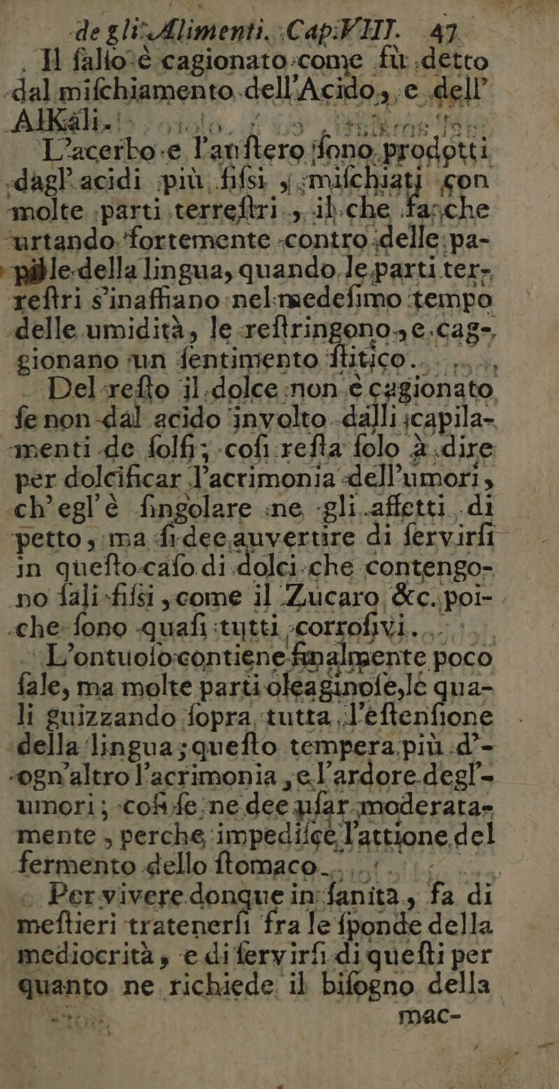 . H falloté cagionato:come fù detto «dal mifchiamento..dell'Acido.,,c..dell’ AA ciolo. Us IA L’acerbo e l’anftero fono. prodotti «dagl'acidi più, fifsi y rite on ‘molte. parti .terreftri ..,..il.che fasche ‘urtando. ‘fortemente -controdelle: pa- pible-della lingua, quando. le.parti ter- reftri sinaffiano nel:medefimo tempo ‘delle. umidità, le .reftringonone.cag-, gionano ‘un fentimento flitico.... ... . Del-refto il.dolce:non.è cagionato fe non dal acido ‘involto .dalli;capila- «menti de folfi;-cofi refta folo è dire per dolcificar l’acrimonia dell’umori, cheglè fingolare ine «gli affetti di in guefto-cafo di-dolci:che contengo- no fali-fifsi ;come il Zucaro &amp;c.poi- «che: fono quafi:tytti :corrofivi.... > L’ontuofocontienefimalmente poco fale, ma molte parti oleaginoie,lé qua- li guizzando fopra tutta ..l’ TRO della lingua; quefto tempera, più :d’- «ogn'altro l’acrimonia ,e l’ardore degl- umori; -coffe:ne dee pfar moderata» mente , perche impediice l’attione del fermento dello ftomaco.… 1. + Perviveredonquein:fa meftieri tratenerf fra le fponde della mediocrità , e di fervirfi. diquefti per quanto. ne richiede il bifogno della Merci mMac- =