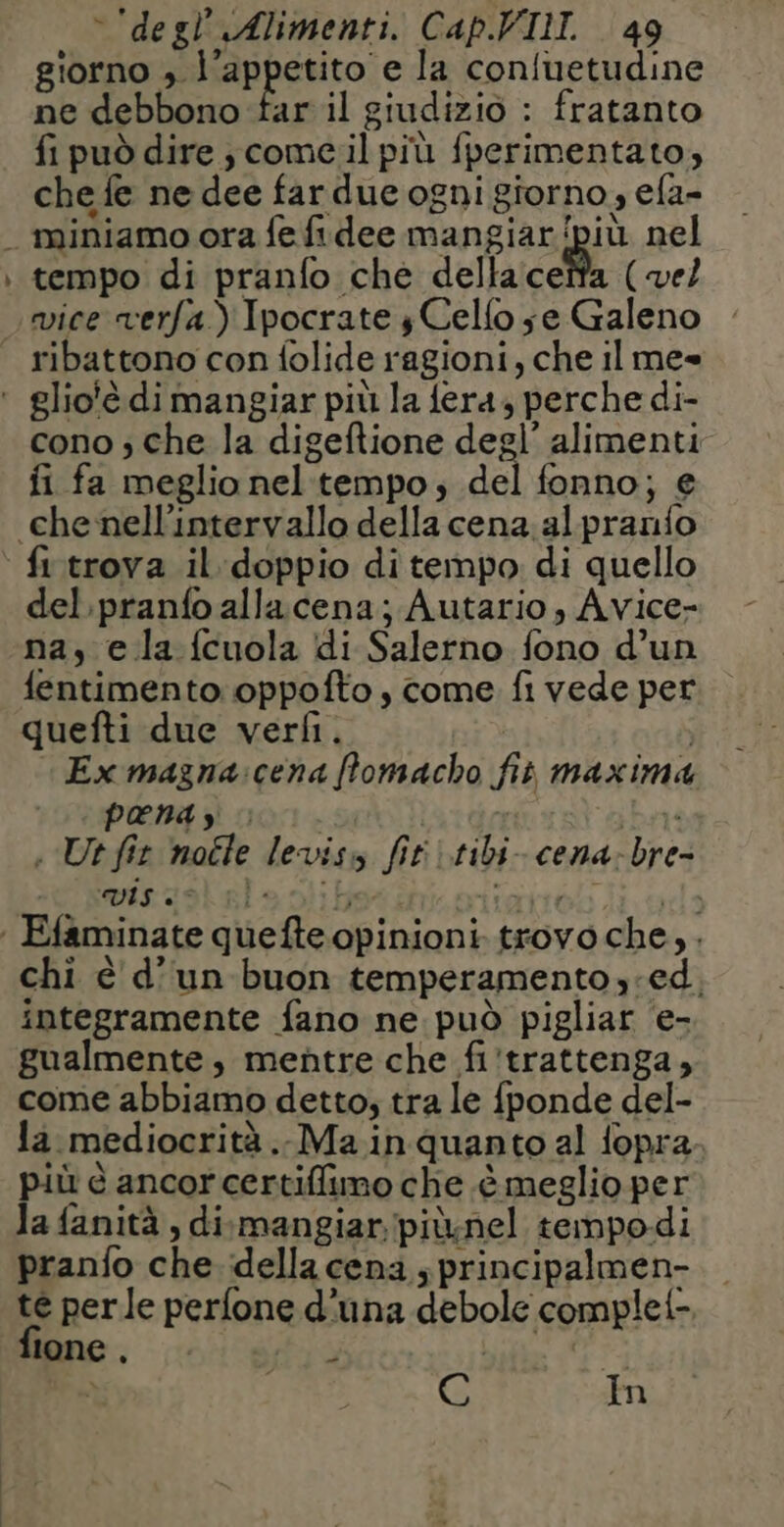Le \ degl’ Alimenti. Cap.VIM. 49 giorno ; l’appetito e la confuetudine fi può dire ; come.il più fperimentato, che fe ne dee far due ogni giorno, efa- miniamo ora fe fidee mangiar'/più nel tempo di pranfo che della ceïfa (vel ribattono con folide ragioni, che il me cono ; che la digeftione degl’ alimenti fi fa meglio nel tempo, del fonno; e fi trova il doppio di tempo di quello del pranfo allacena; Autario, Avice- na, e la fcuola di Salerno fono d’un fentimento oppofto , come fi vede per quefti due verfi. | Ex magna:cena flomacho fit maxima PHP ENL 101 | War . Ut fit noéle leviss fit :tibi-cena-bre- chi è d’un buon temperamento ed. integramente fano ne può pigliar e- gualmente, mentre che fi'trattenga, come abbiamo detto; tra le fponde del- la mediocrità .. Ma inquanto al fopra più è ancorcertiffimo che è meglio per la fanità , dismangiar pitnel tempodi pranfo che della cena s principalmen- te perle perfone d'una debole complet- fione . ÿ bito la In