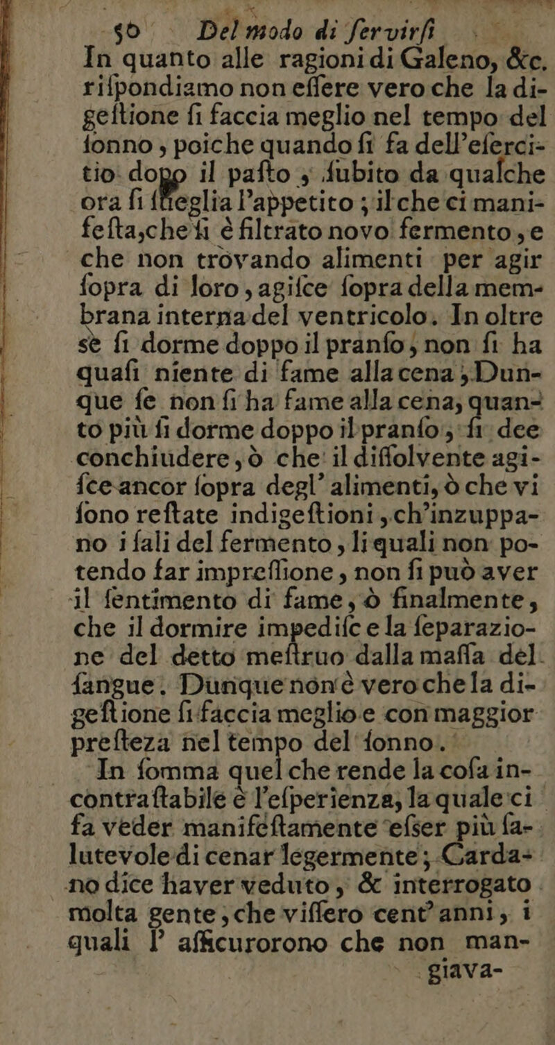 Le) Del modo di fervirfi | In quanto alle ragioni di Galeno, &amp;c. rifpondiamo noneffere vero che la di- geftione fi faccia meglio nel tempo del fonno ; poiche quando fi fa dell’eferci- tio: dopo il pafto ; fubito da qualche ora fi fieglia l’appetito ; ilche cimani- fefta,cheti è filtrato novo! fermento,e che non trovando alimenti per agir fopra di loro , agifce fopra dellamem- brana interna:del ventricolo. In oltre \ ; . I sè fi dorme doppo il pranfo} non fi ha quafi niente di fame allacena ; Dun- que fe non fi ha fame alla cena; quan? to più fi dorme doppo ilpranfo;:f1 dee conchiudere,d che' il difolvente agi- {ce ancor fopra degl’ alimenti, d che vi fono reftate indigeftioni ,.ch’inzuppa- no i fali del fermento y liquali non po- tendo far impreflione , non fi può aver ‘il fentimento di fame, d finalmente, che il dormire impedifc e la feparazio- ne del detto meftruo dalla maffla del. fangue. Dunque noné vero chela di- geftione fifaccia meglio.e con maggior prefteza nel tempo del'fonno. In fomma quelche rende la cofa in- contraftabile è l’elperienza;laquale:ci. fa veder manifcftamente efser più fa- lutevoledi cenar légermente ; Garda: no dice haver veduto, &amp; interrogato . molta gente , che viffero cent'anni, i quali LP afficurorono che non man- giava-