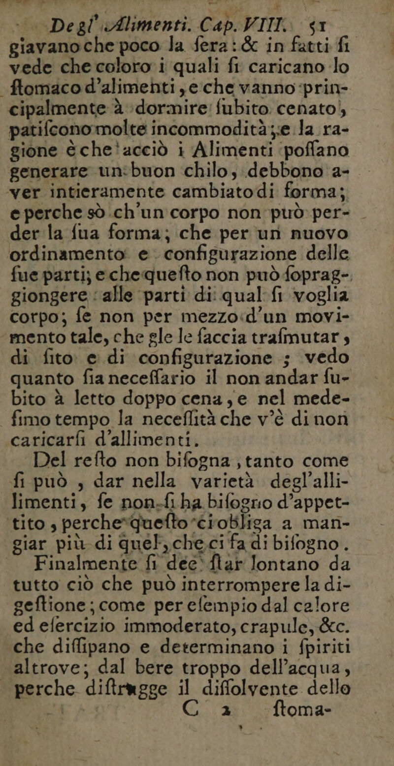 giavanoche poco la fera : &amp; in fatti fi vede che coloro i quali fi caricano lo _flomaco d’alimenti ,e che vanno prin- cipalmente à dormire: fubito cenato), patifconomolte incommoditä;:e la ra- gione èche'acciò i Alimenti ‘poffano generare un:buon chilo, debbono a- ver intieramente cambiatodi forma; e perche sò ch'un corpo non pud per- | der la {ua forma; che per un nuovo ordinamentoi e. configurazione delle fue parti; echequefto non pud{oprag- giongere : alle parti di: qual fi voglia corpo; fe non per mezzo:d’un movi- mento tale, che gle le faccia trafmutar , di fito e di configurazione ; vedo quanto fia neceffario il non andar fu- bito à letto doppo cena, e nel mede- fimo tempo la neceflità che v’è di non caricarfi d’allimenti. Del refto non bifogna; tanto come fi può , dar nella varietà degl’alli- limenti, fe non-fiha bifogno d’appet- tito, perchequefto “CioBhiga a man- giar più di quef,checi fa di bifogno. Finalmente fi dee\ftar lontano da tutto ciò che può interrompere la di- geftione ; come per elempio dal calore ed efercizio immoderato, crapule, &amp;c. che diffipano e determinano i fpiriti altrove; dal bere troppo dell’acqua, . perche diftragge il diffolvente dello i C 2 ftoma- *