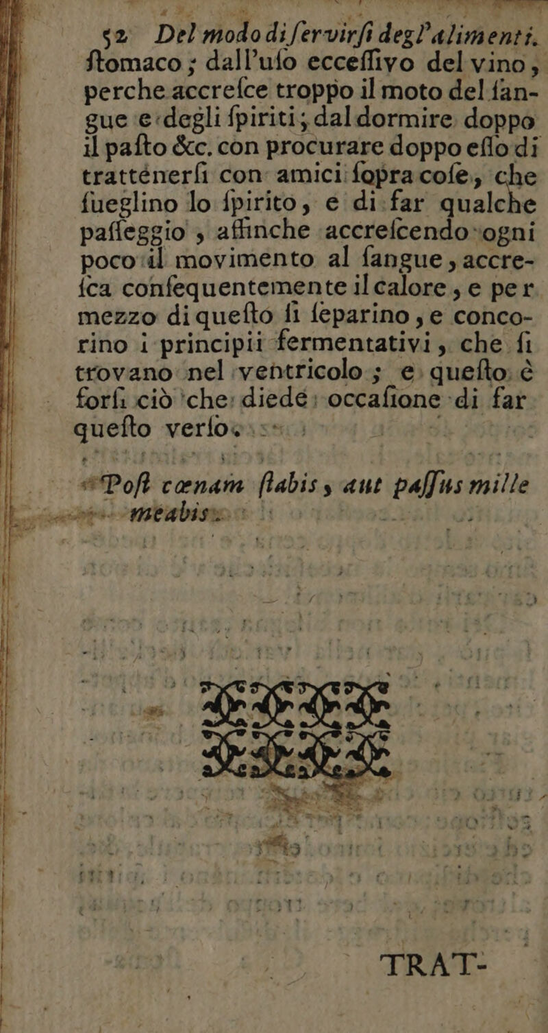 s2 Del mododifervirfidegl’alimenti. Stomaco ; dall’ufo ecceffivo del vino; perche accrefce troppo il moto del fan- gue ‘e:degli fpiriti; daldormire doppo il pafto &amp;c. con procurare doppo eflo di tratténerfi con amici fopracofe, che fueglino lo fpirito, e di:far ar pafleggio ; affinche :accrefcendoogni poco il movimento al fangue , accre- {ca confequentemente il calore; e per mezzo di quefto fi feparino , e conco- rino i principii fermentativi , che fi trovano nel ventricolo ; e. quefto: è forfi cid che: diedé: occafione di far quefto verlos.:: #Poft cœnam flabis s aut pallus mille sache MBA bISRE ss 1 SA) ER anta mme à mm té $ x 74 | 4 # è ea ; \ on >, * e + + LÀ è CS + TS À z AG »——zs 9° n Troerororor_ erre