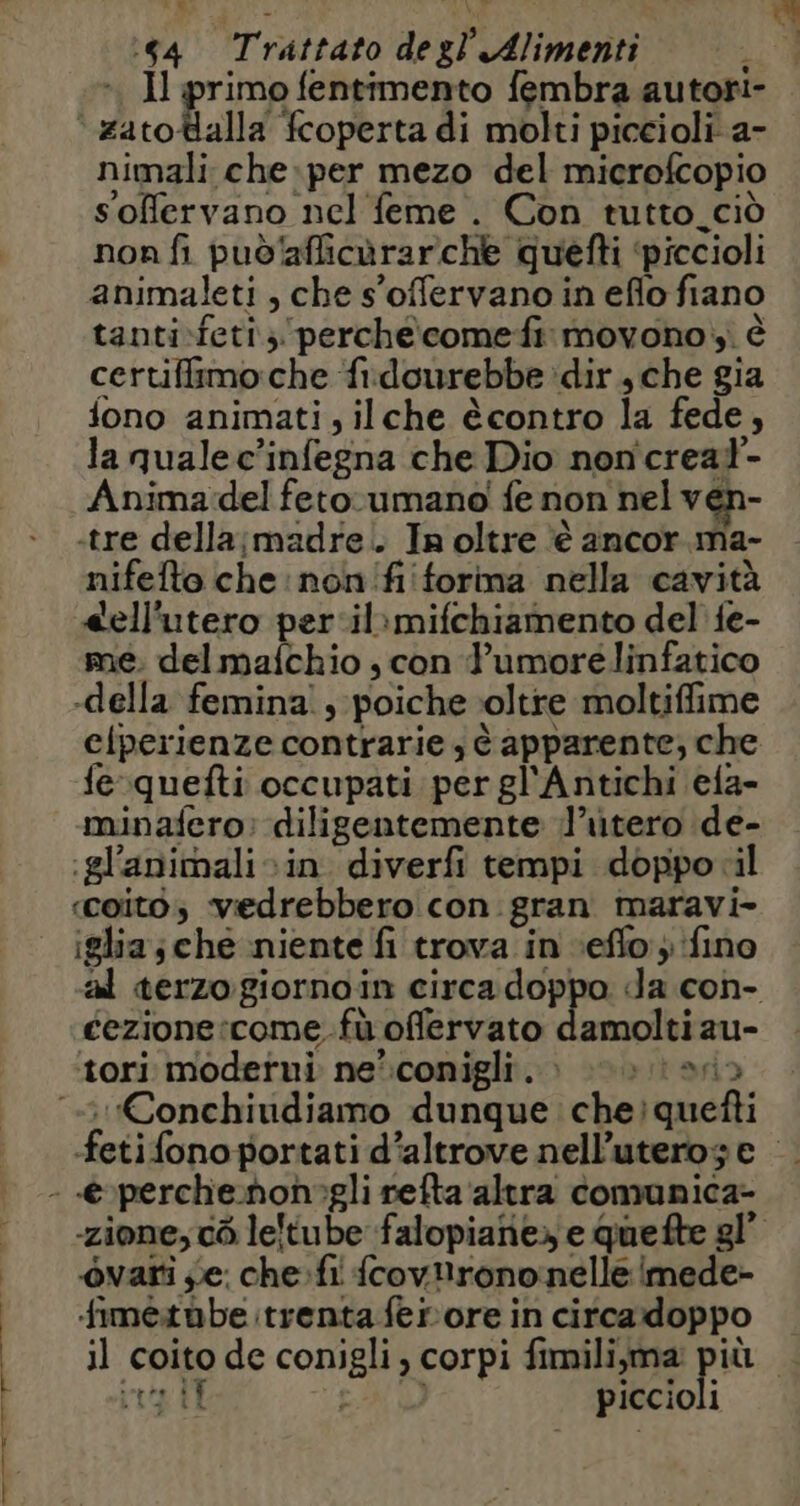 PRE e. ù ‘ARE ONE La. 64 Trattato degl’ Alimenti 4 nimali che:per mezo del microfcopio soffervano nel feme . Con tutto.ciò non fi puoaflicürarche quefti ‘piccioli animaleti , che s'offervano in eflo fiano tanti-feti, perchecomefi movono, è certiffimo:che fidourebbe dir ,che gia fono animati, ilche ècontro la fede, la qualec’infegna che Dio noncreal- Anima del feto. umano fe non nel ven- tre della;madre. In oltre ‘è ancor ma- nifefto che non fi forma nella cavità <ell'utero per ilimifchiamento del {e- me. del maichio ; con l’umorélinfatico clperienze contrarie , è apparente, che fe quefti occupati per gl'Antichi efa- minafero: diligentemente l’utero de- -glanimali in diverfi tempi doppo il coito; vedrebbero con gran maravi- iglia; che ‘niente fi trova in -eflo ; fino al terzo giornoin circadoppo da con- cezione:come.fù offervato damoltiau- tori moderni ne’conigli. : Len fetifono portati d’altrove nell’uterog e |. -zione, cò leltube falopianie» e quefte gl” ôvari se; che. fi fcovlirono nelle imede- fimetùbe trenta ferore in circadoppo il coito de conigli, corpi fimili,ma più 4 int IL EA piccioli
