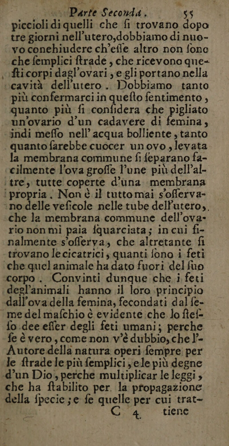 = + Purre Seconda. $$ piccioli di quelli che fi trovano dopo tre giorni nell’utero,dobbiamo di nuo- vo conehiudere ch’eile altro non fone che femplici ftrade , che ricevono que- fticorpi dagl’ovari ,;e gli portano nella più confermarciin quefto fentimento , quanto più fi confidera che pigliato un’ovario d’un cadavere di femina, indi meflo nell’ acqua bolliente ,tanto quanto farebbe cuocer unovo slevata la membrana commune fi feparano fa- cilmente l’ova groffe l’une pit dellal- che la membrana commune dell’ova- rio non mi paia fquarciata; in cui fi- nalmente s’oflerya, che altretante fi trovano lecicatrici ; quanti fono i feti che quel animale ha dato fuori ‘del fup corpo. Convinti dunque che i feti deglanimali hanno il loro principio dall’ova.della femina, fecondati dal fe- {o dee effer degli feti umani; perche fe è vero, come non v'è dubbio, che l’- Autore della natura operi fempre per le ftrade le più femplici yele più degne che ha ftabilito per. la propagazione della {pecie ; e fe quelle per cui trat- -